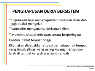 PENGHAPUSAN DERIA BERSISTEM
•Digunakan bagi menghapuskan perasaan risau dan
juga reaksi mengelak
•Kaunselor menganalisa kerisauan klien
•Mencipta situasi kerisauan secara berperingkat
Contoh : takut tempat tinggi
Klien akan didedahkan situasi berhadapan di tempat
yang tinggi, situasi yang paling kurang merisaukan
ialah di tempat yang di aras yang rendah
Modul AKRAB, Jabatan Perkhidmatan Awam
Tahap1
 