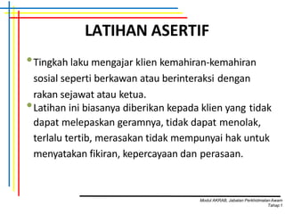 LATIHAN ASERTIF
•Tingkah laku mengajar klien kemahiran-kemahiran
sosial seperti berkawan atau berinteraksi dengan
rakan sejawat atau ketua.
•Latihan ini biasanya diberikan kepada klien yang tidak
dapat melepaskan geramnya, tidak dapat menolak,
terlalu tertib, merasakan tidak mempunyai hak untuk
menyatakan fikiran, kepercayaan dan perasaan.
Modul AKRAB, Jabatan Perkhidmatan Awam
Tahap1
 