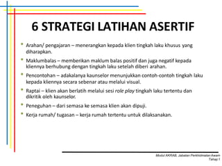 6 STRATEGI LATIHAN ASERTIF
• Arahan/ pengajaran – menerangkan kepada klien tingkah laku khusus yang
diharapkan.
• Maklumbalas – memberikan maklum balas positif dan juga negatif kepada
kliennya berhubung dengan tingkah laku setelah diberi arahan.
• Pencontohan – adakalanya kaunselor menunjukkan contoh-contoh tingkah laku
kepada kliennya secara sebenar atau melalui visual.
• Raptai – klien akan berlatih melalui sesi role play tingkah laku tertentu dan
dikritik oleh kaunselor.
• Peneguhan – dari semasa ke semasa klien akan dipuji.
• Kerja rumah/ tugasan – kerja rumah tertentu untuk dilaksanakan.
Modul AKRAB, Jabatan Perkhidmatan Awam
Tahap1
 