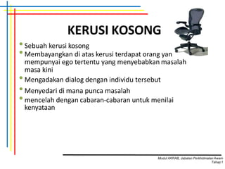 KERUSI KOSONG
•Sebuah kerusi kosong
•Membayangkan di atas kerusi terdapat orang yang
mempunyai ego tertentu yang menyebabkan masalah
masa kini
•Mengadakan dialog dengan individu tersebut
•Menyedari di mana punca masalah
•mencelah dengan cabaran-cabaran untuk menilai
kenyataan
Modul AKRAB, Jabatan Perkhidmatan Awam
Tahap1
 