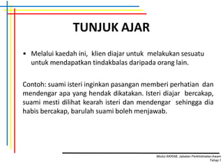 TUNJUK AJAR
• Melalui kaedah ini, klien diajar untuk melakukan sesuatu
untuk mendapatkan tindakbalas daripada orang lain.
Contoh: suami isteri inginkan pasangan memberi perhatian dan
mendengar apa yang hendak dikatakan. Isteri diajar bercakap,
suami mesti dilihat kearah isteri dan mendengar sehingga dia
habis bercakap, barulah suami boleh menjawab.
Modul AKRAB, Jabatan Perkhidmatan Awam
Tahap1
 