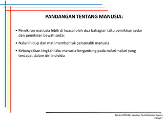 • Pemikiran manusia lebih di kuasai oleh dua bahagian iaitu pemikiran sedar
dan pemikiran bawah sedar.
• Naluri hidup dan mati membentuk personaliti manusia
• Kebanyakkan tingkah laku manusia bergantung pada naluri-naluri yang
terdapat dalam diri individu
PANDANGAN TENTANG MANUSIA:
Modul AKRAB, Jabatan Perkhidmatan Awam
Tahap1
 