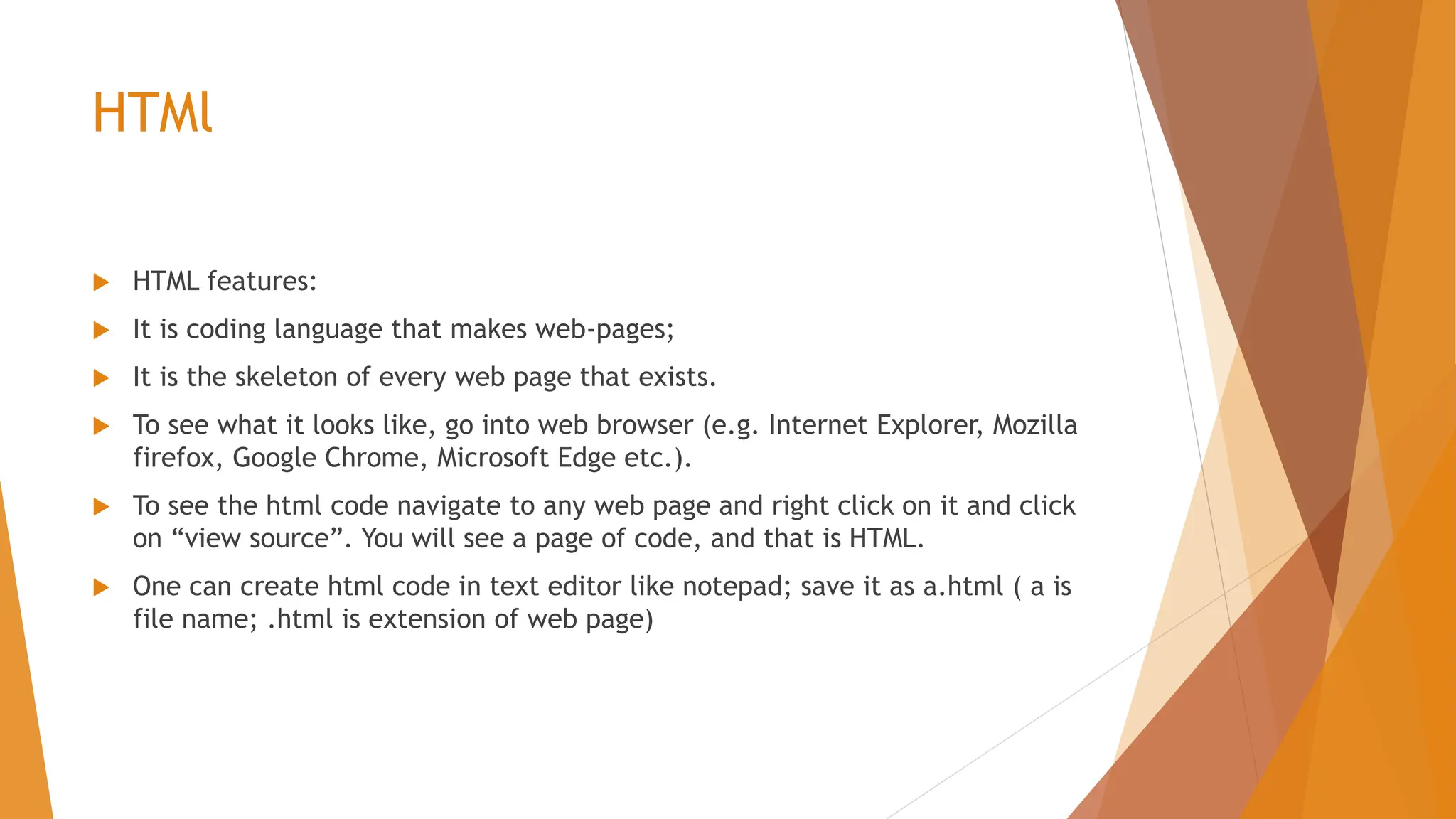 HTMl  HTML features:  It is coding language that makes web-pages;  It is the skeleton of every web page that exists.  To see what it looks like, go into web browser (e.g. Internet Explorer, Mozilla firefox, Google Chrome, Microsoft Edge etc.).  To see the html code navigate to any web page and right click on it and click on “view source”. You will see a page of code, and that is HTML.  One can create html code in text editor like notepad; save it as a.html ( a is file name; .html is extension of web page) 