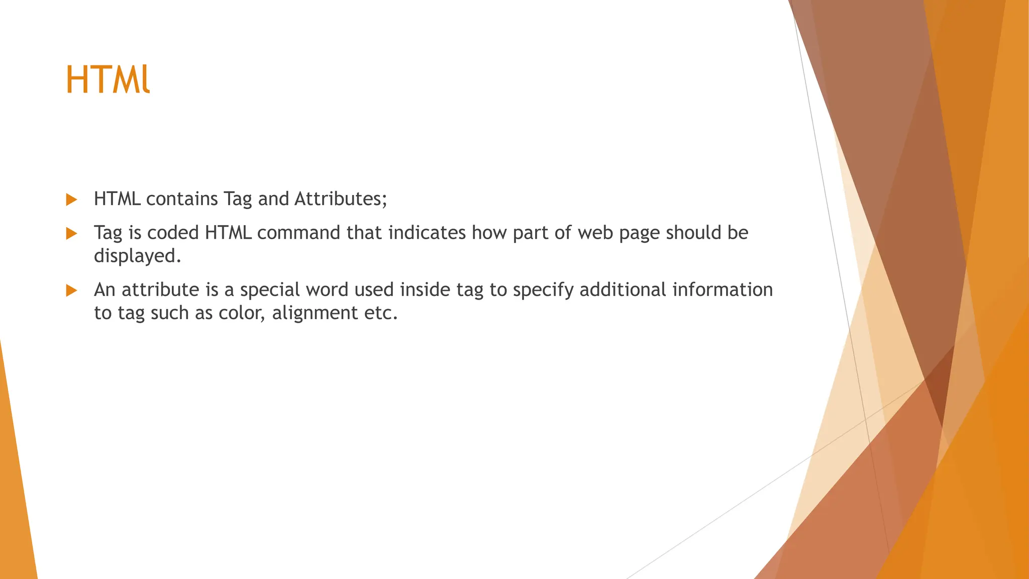 HTMl  HTML contains Tag and Attributes;  Tag is coded HTML command that indicates how part of web page should be displayed.  An attribute is a special word used inside tag to specify additional information to tag such as color, alignment etc. 