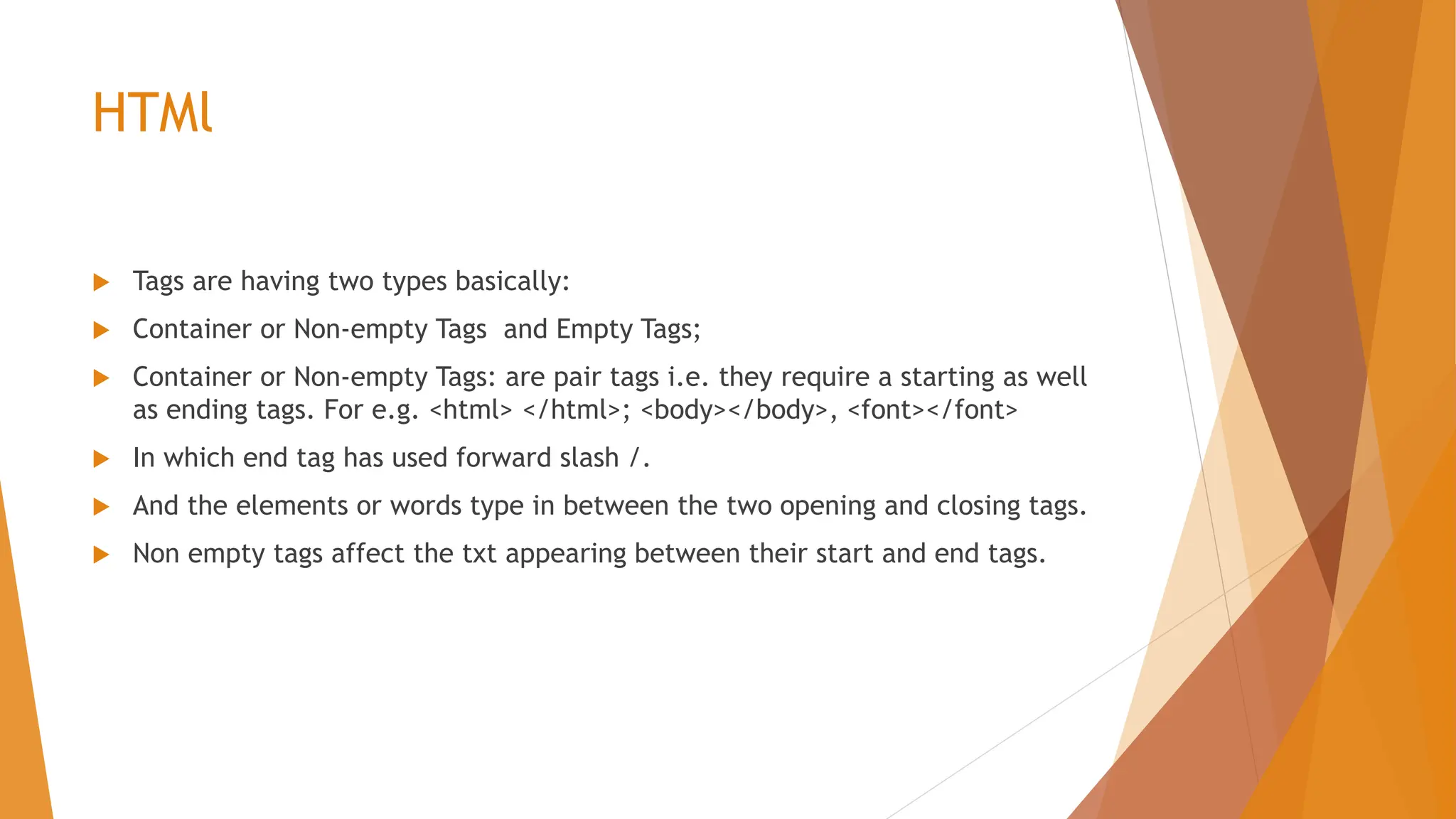 HTMl  Tags are having two types basically:  Container or Non-empty Tags and Empty Tags;  Container or Non-empty Tags: are pair tags i.e. they require a starting as well as ending tags. For e.g. <html> </html>; <body></body>, <font></font>  In which end tag has used forward slash /.  And the elements or words type in between the two opening and closing tags.  Non empty tags affect the txt appearing between their start and end tags. 