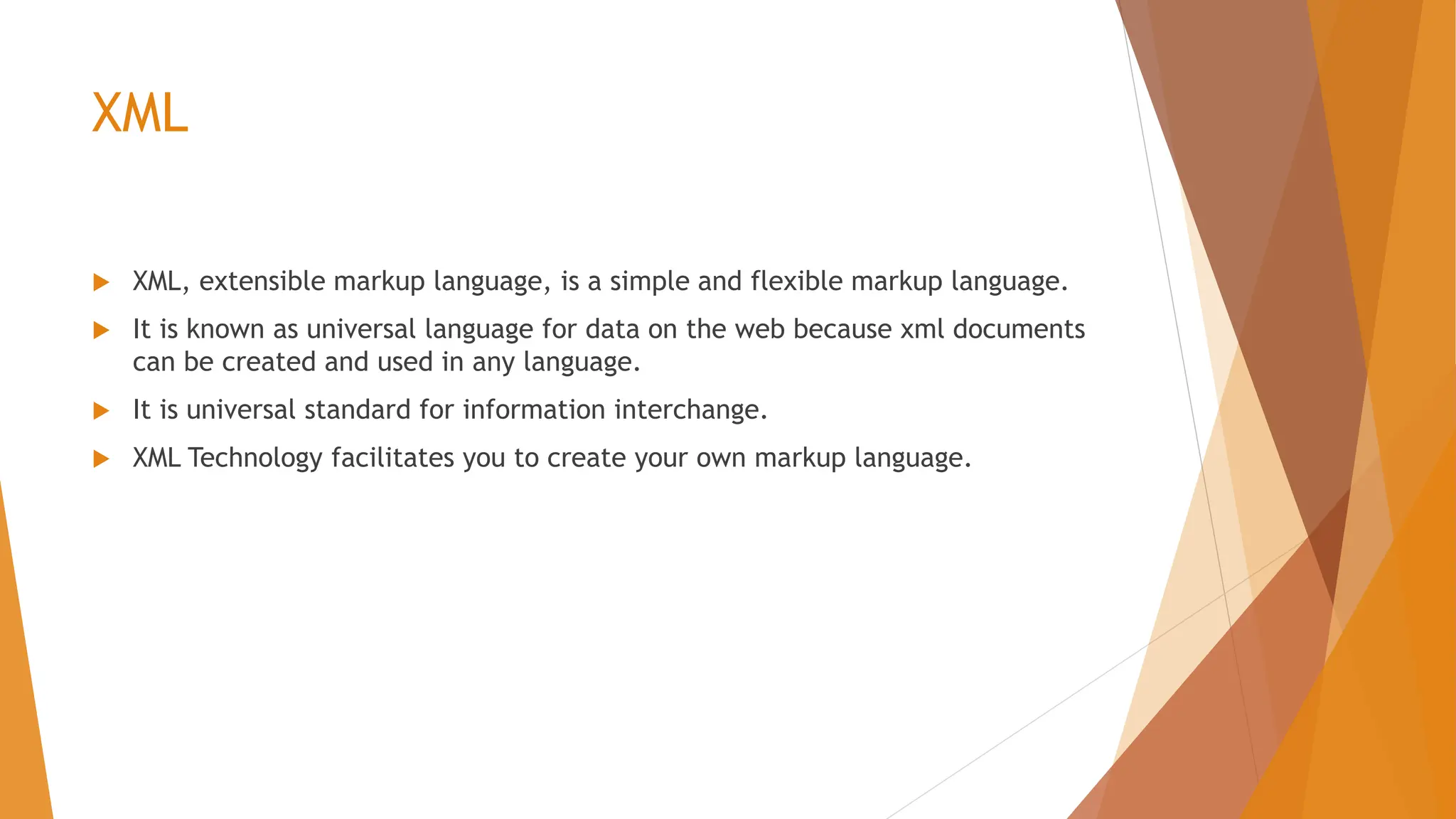 XML  XML, extensible markup language, is a simple and flexible markup language.  It is known as universal language for data on the web because xml documents can be created and used in any language.  It is universal standard for information interchange.  XML Technology facilitates you to create your own markup language. 