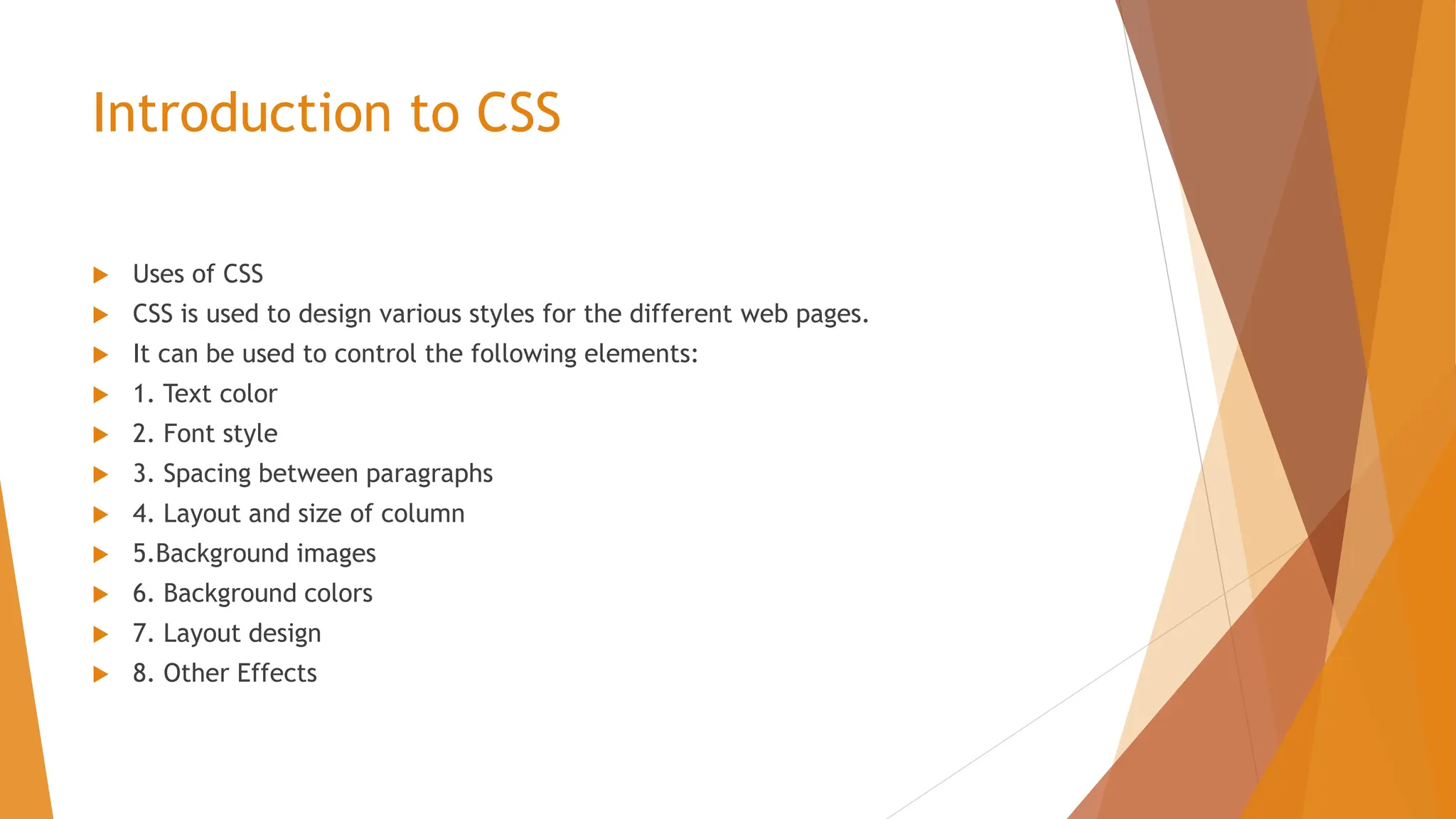 Introduction to CSS  Uses of CSS  CSS is used to design various styles for the different web pages.  It can be used to control the following elements:  1. Text color  2. Font style  3. Spacing between paragraphs  4. Layout and size of column  5.Background images  6. Background colors  7. Layout design  8. Other Effects 