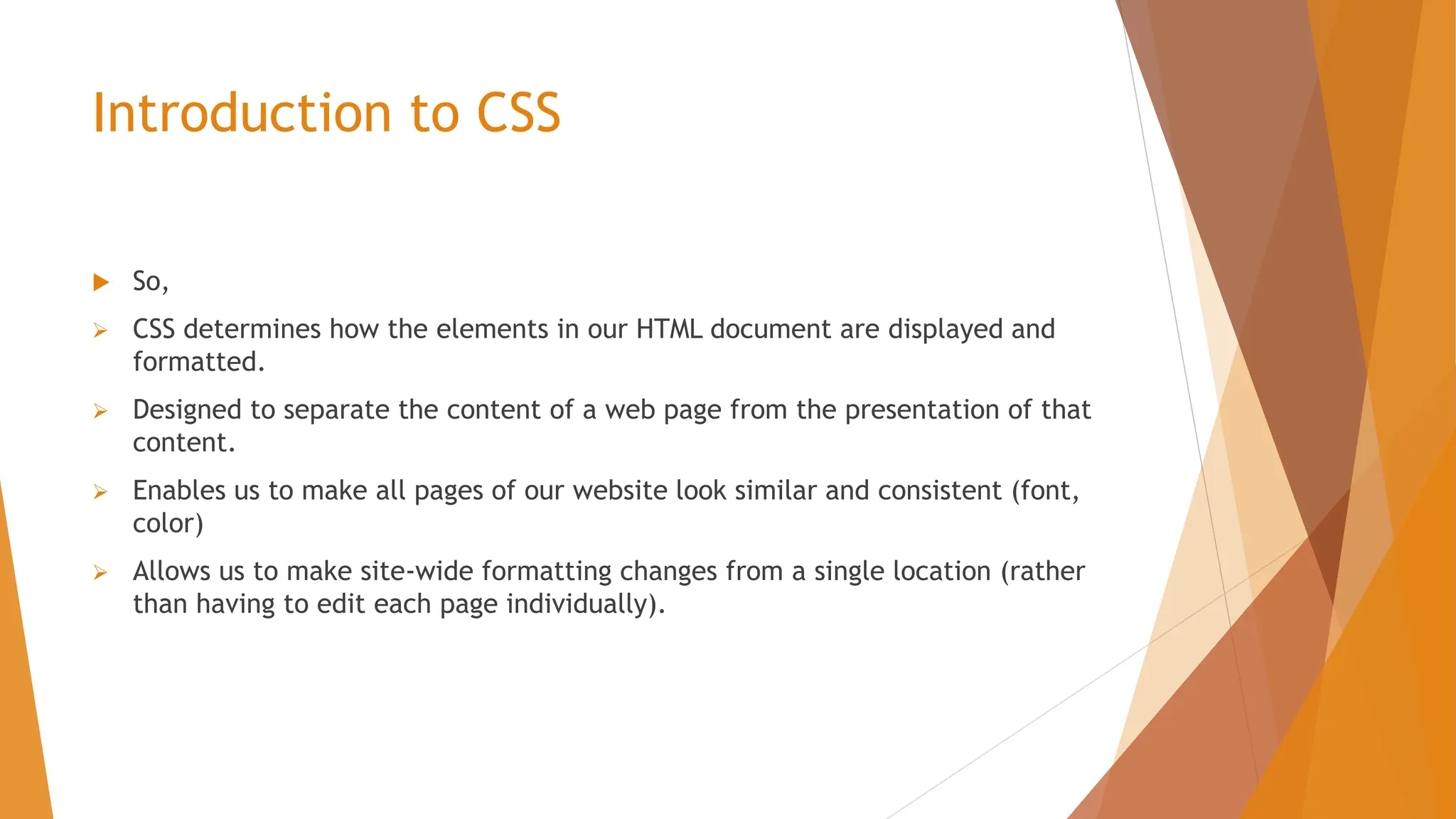 Introduction to CSS  So,  CSS determines how the elements in our HTML document are displayed and formatted.  Designed to separate the content of a web page from the presentation of that content.  Enables us to make all pages of our website look similar and consistent (font, color)  Allows us to make site-wide formatting changes from a single location (rather than having to edit each page individually). 