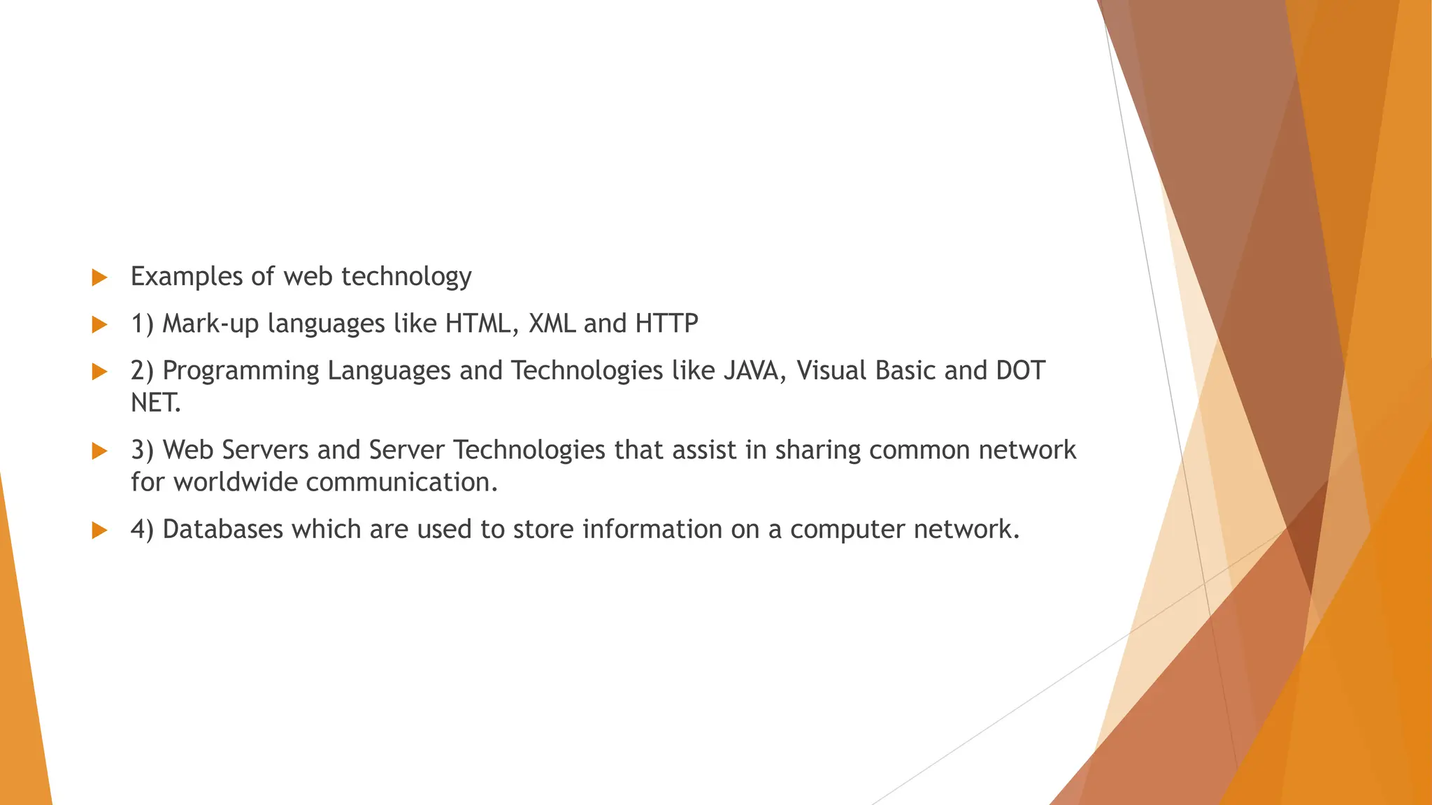  Examples of web technology  1) Mark-up languages like HTML, XML and HTTP  2) Programming Languages and Technologies like JAVA, Visual Basic and DOT NET.  3) Web Servers and Server Technologies that assist in sharing common network for worldwide communication.  4) Databases which are used to store information on a computer network. 