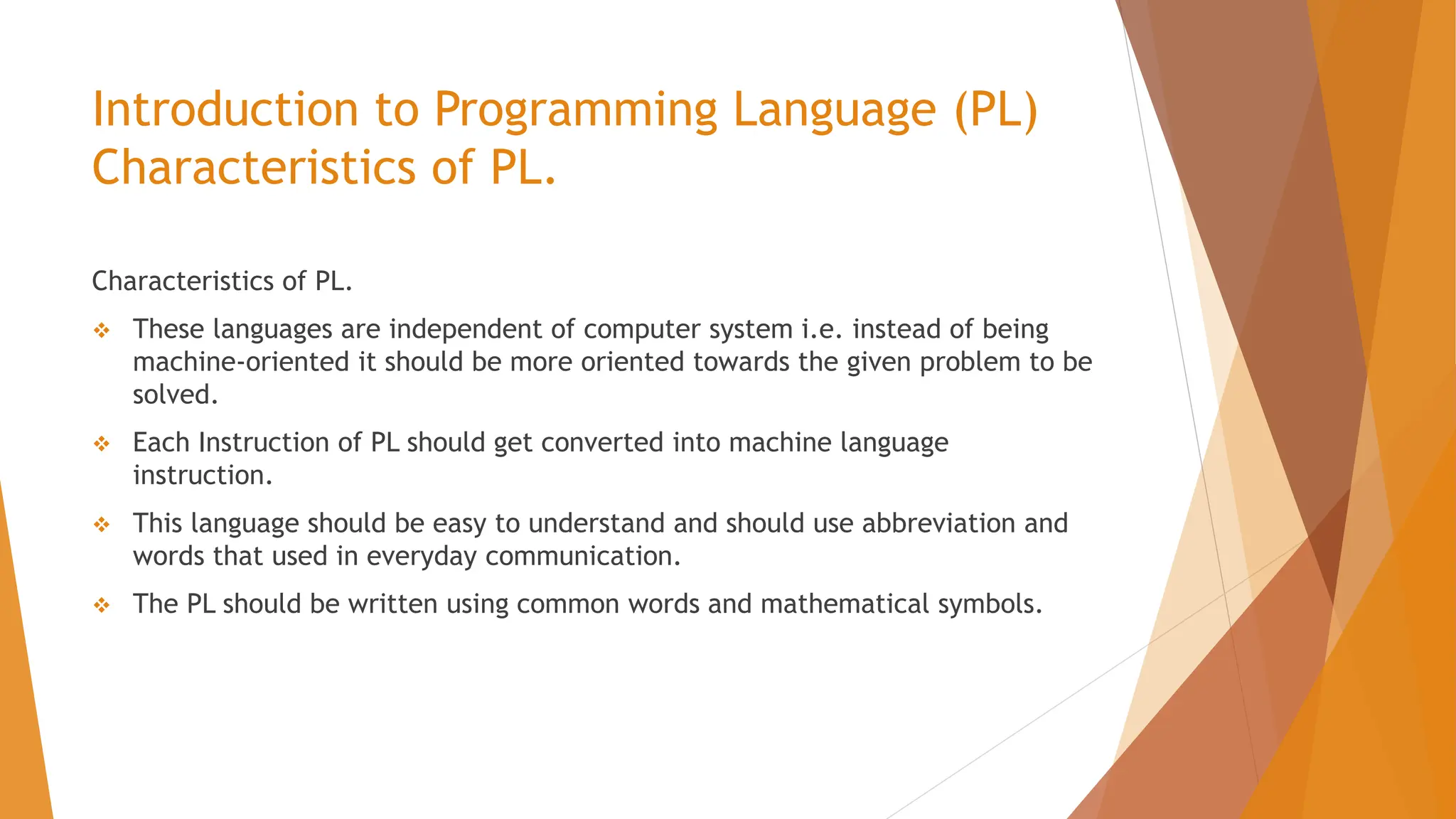 Introduction to Programming Language (PL) Characteristics of PL. Characteristics of PL.  These languages are independent of computer system i.e. instead of being machine-oriented it should be more oriented towards the given problem to be solved.  Each Instruction of PL should get converted into machine language instruction.  This language should be easy to understand and should use abbreviation and words that used in everyday communication.  The PL should be written using common words and mathematical symbols. 