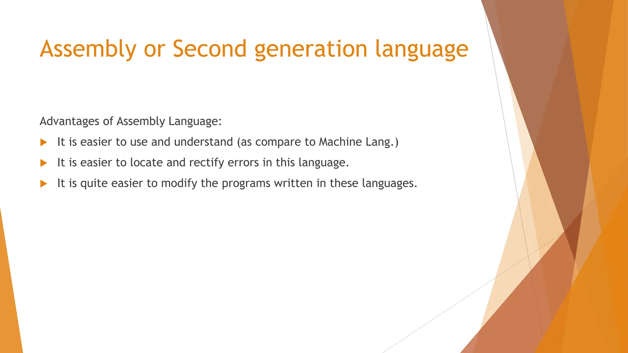 Assembly or Second generation language Advantages of Assembly Language:  It is easier to use and understand (as compare to Machine Lang.)  It is easier to locate and rectify errors in this language.  It is quite easier to modify the programs written in these languages. 