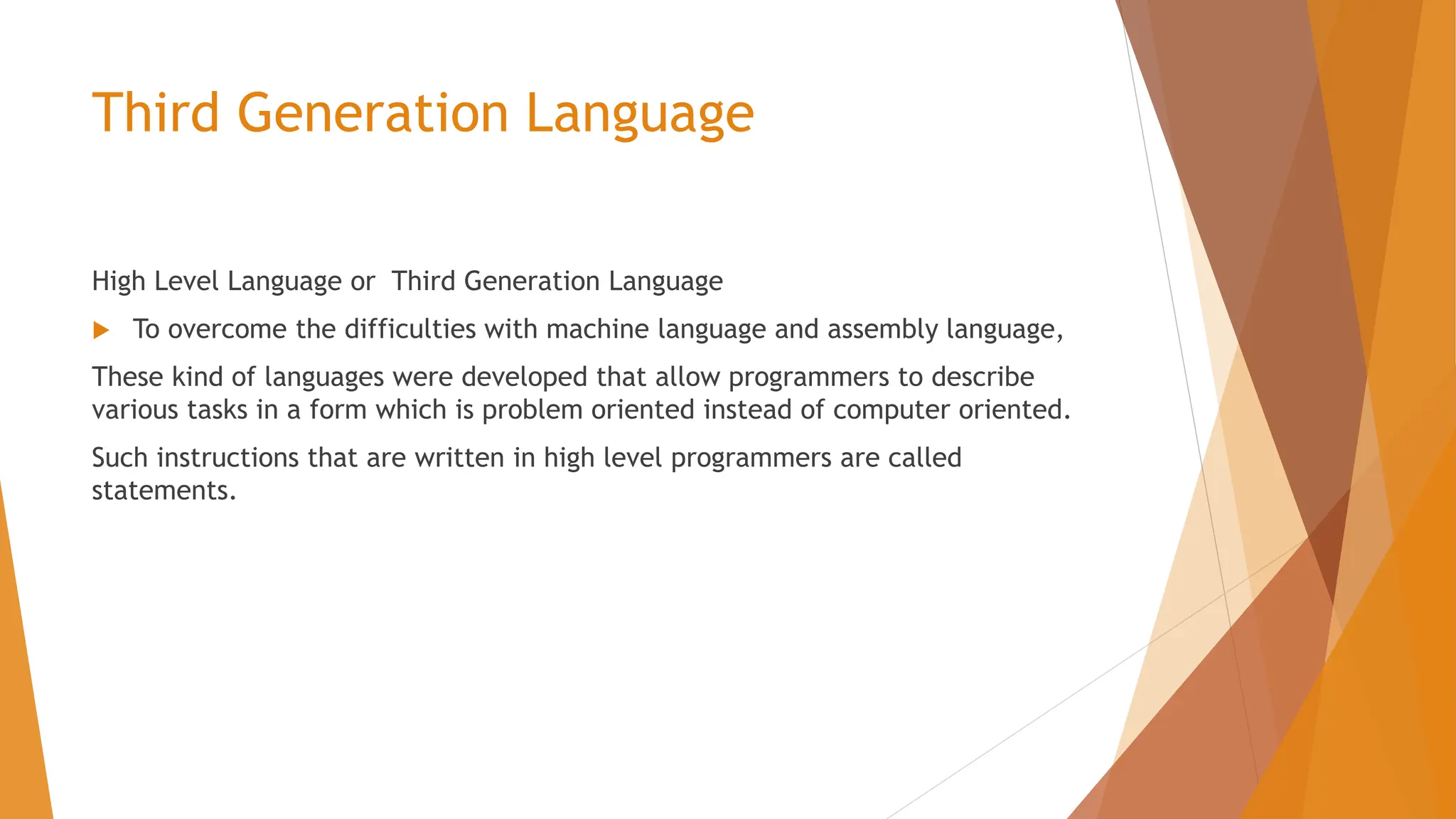 Third Generation Language High Level Language or Third Generation Language  To overcome the difficulties with machine language and assembly language, These kind of languages were developed that allow programmers to describe various tasks in a form which is problem oriented instead of computer oriented. Such instructions that are written in high level programmers are called statements. 