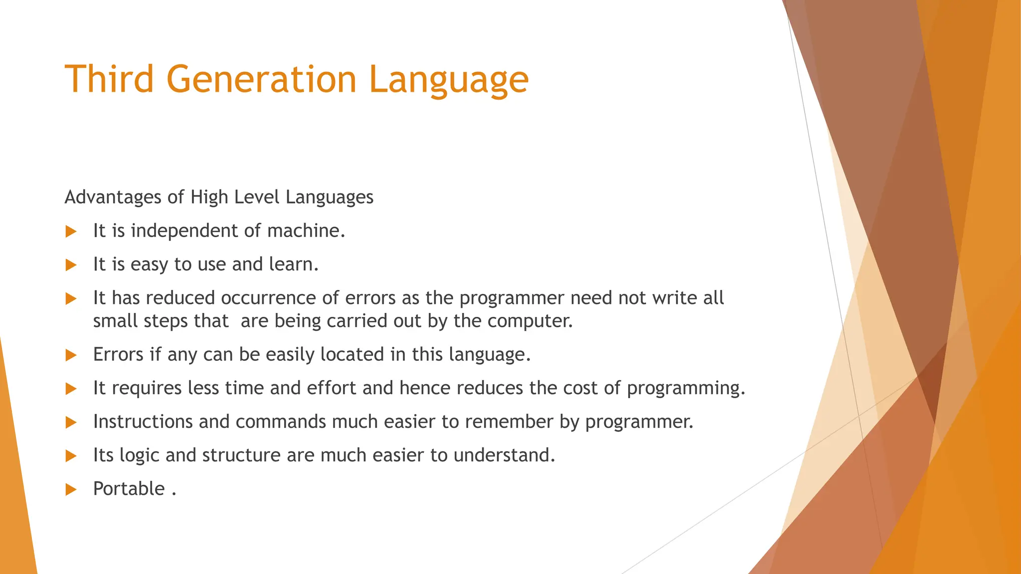 Third Generation Language Advantages of High Level Languages  It is independent of machine.  It is easy to use and learn.  It has reduced occurrence of errors as the programmer need not write all small steps that are being carried out by the computer.  Errors if any can be easily located in this language.  It requires less time and effort and hence reduces the cost of programming.  Instructions and commands much easier to remember by programmer.  Its logic and structure are much easier to understand.  Portable . 