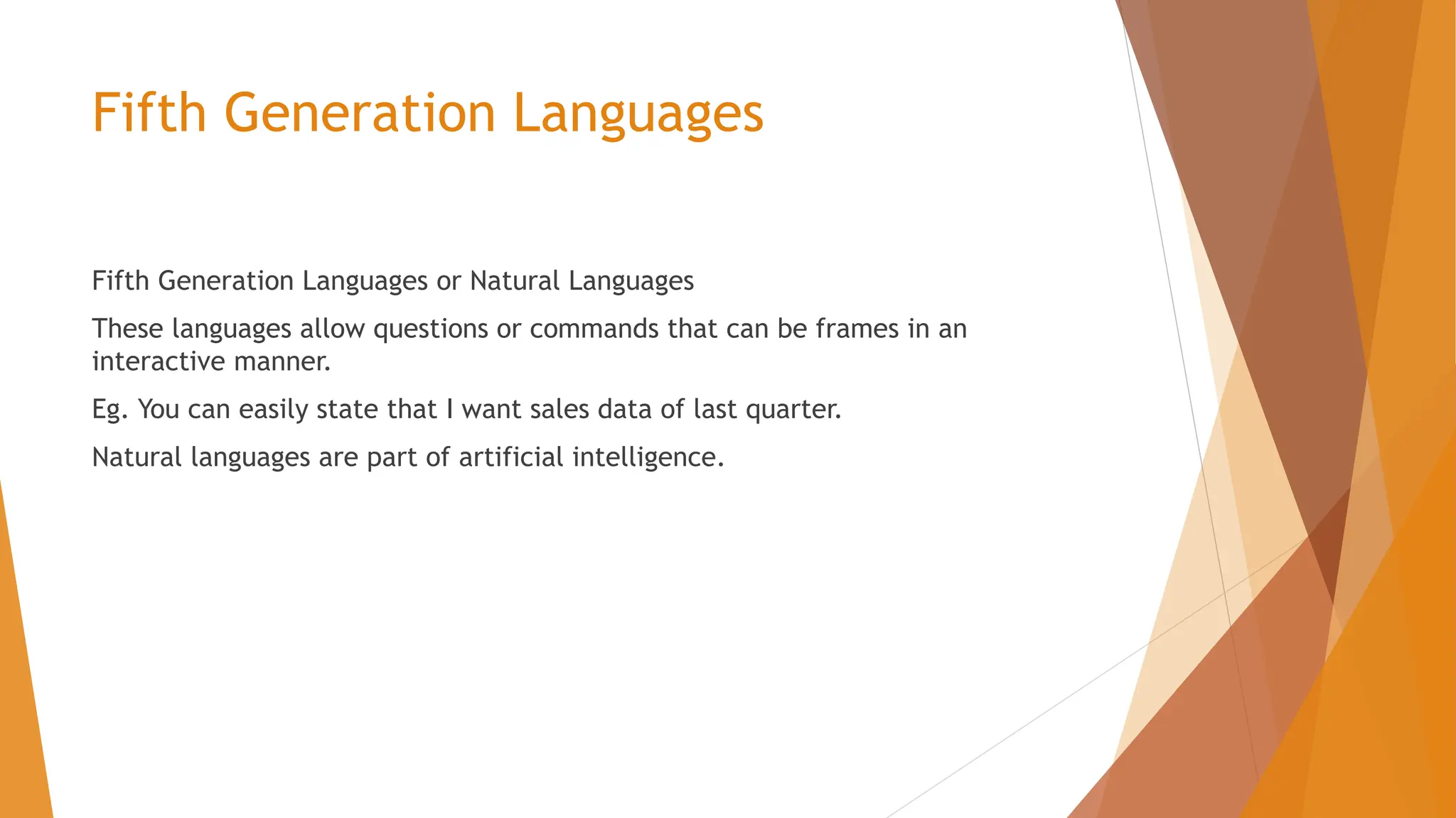 Fifth Generation Languages Fifth Generation Languages or Natural Languages These languages allow questions or commands that can be frames in an interactive manner. Eg. You can easily state that I want sales data of last quarter. Natural languages are part of artificial intelligence. 