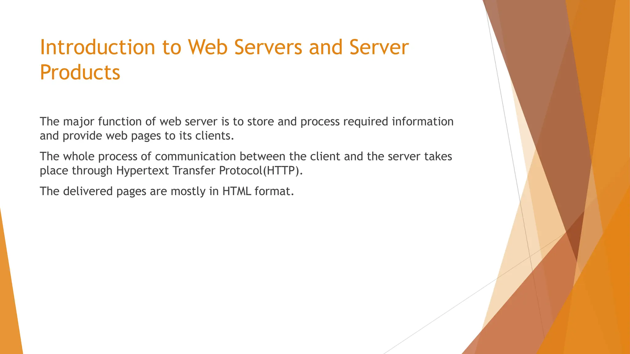 Introduction to Web Servers and Server Products The major function of web server is to store and process required information and provide web pages to its clients. The whole process of communication between the client and the server takes place through Hypertext Transfer Protocol(HTTP). The delivered pages are mostly in HTML format. 