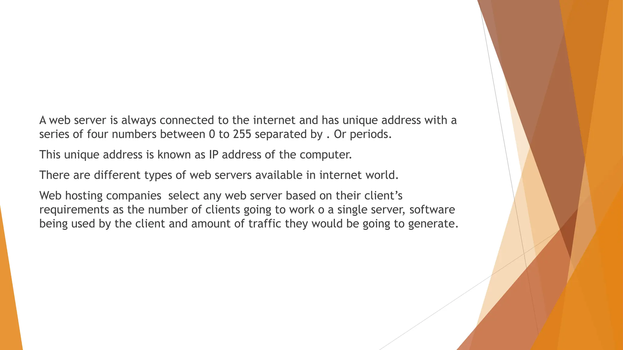 A web server is always connected to the internet and has unique address with a series of four numbers between 0 to 255 separated by . Or periods. This unique address is known as IP address of the computer. There are different types of web servers available in internet world. Web hosting companies select any web server based on their client’s requirements as the number of clients going to work o a single server, software being used by the client and amount of traffic they would be going to generate. 