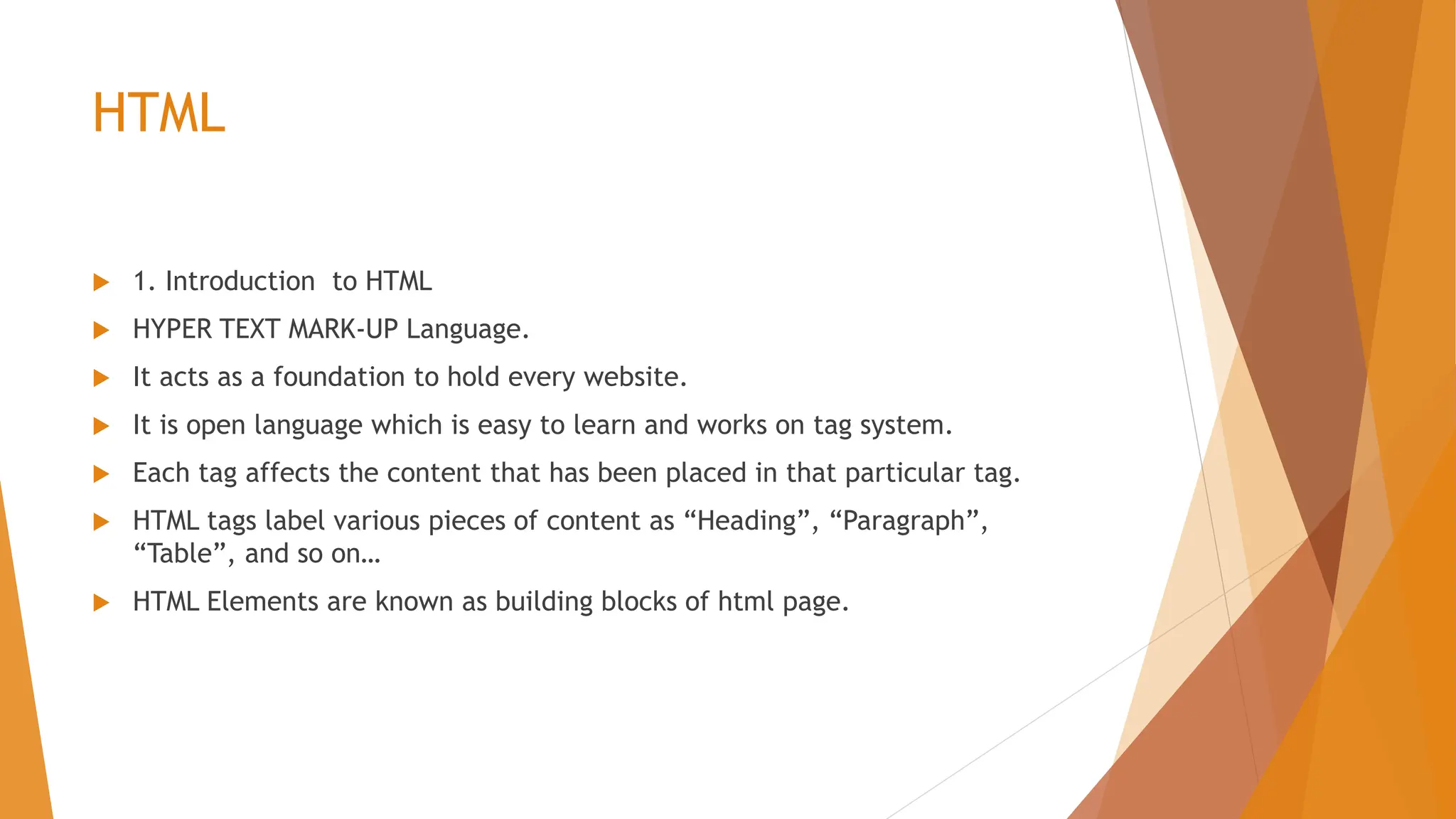 HTML  1. Introduction to HTML  HYPER TEXT MARK-UP Language.  It acts as a foundation to hold every website.  It is open language which is easy to learn and works on tag system.  Each tag affects the content that has been placed in that particular tag.  HTML tags label various pieces of content as “Heading”, “Paragraph”, “Table”, and so on…  HTML Elements are known as building blocks of html page. 