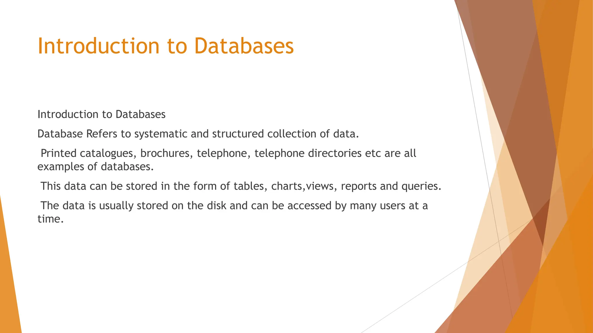Introduction to Databases Introduction to Databases Database Refers to systematic and structured collection of data. Printed catalogues, brochures, telephone, telephone directories etc are all examples of databases. This data can be stored in the form of tables, charts,views, reports and queries. The data is usually stored on the disk and can be accessed by many users at a time. 