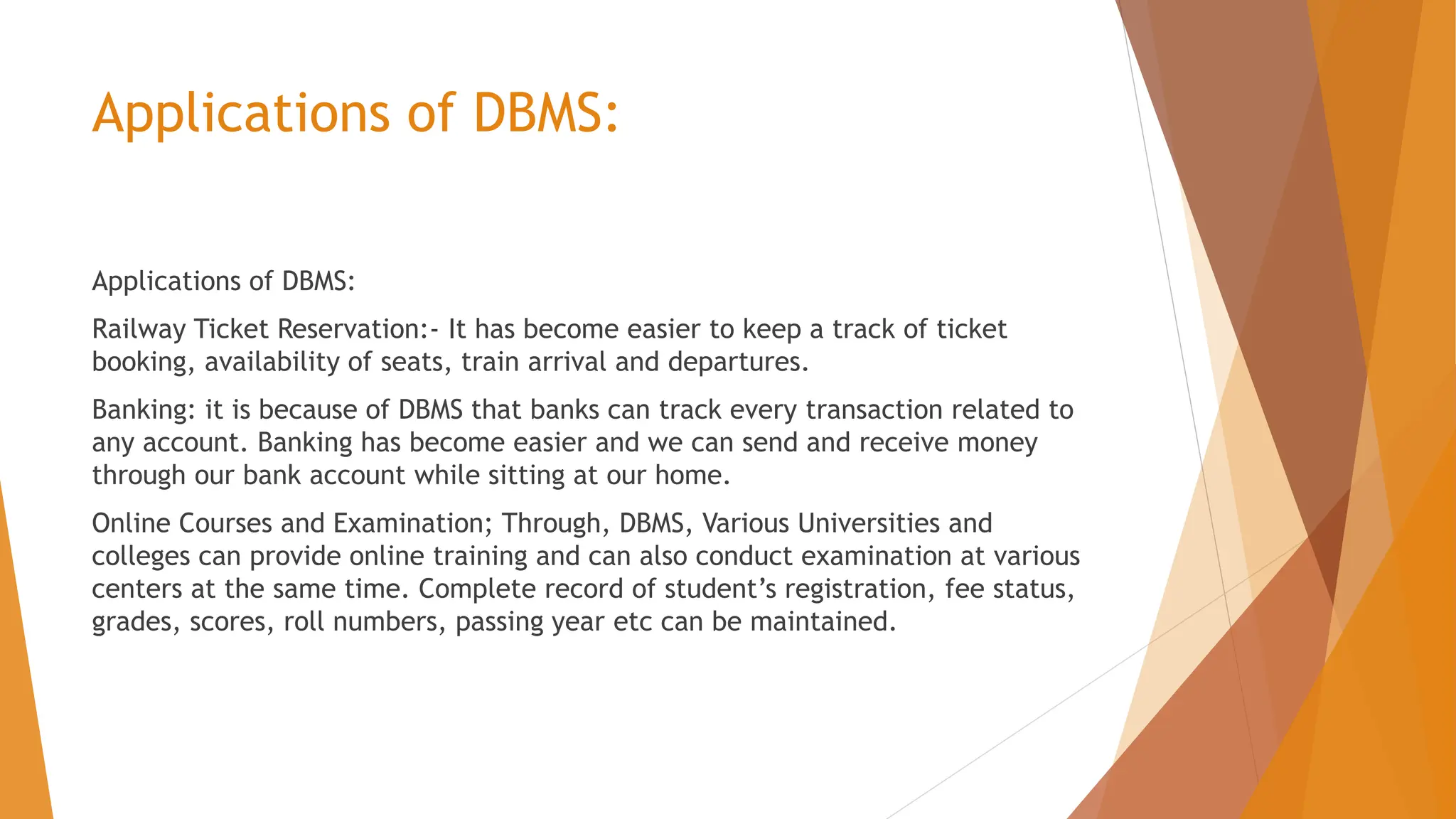 Applications of DBMS: Applications of DBMS: Railway Ticket Reservation:- It has become easier to keep a track of ticket booking, availability of seats, train arrival and departures. Banking: it is because of DBMS that banks can track every transaction related to any account. Banking has become easier and we can send and receive money through our bank account while sitting at our home. Online Courses and Examination; Through, DBMS, Various Universities and colleges can provide online training and can also conduct examination at various centers at the same time. Complete record of student’s registration, fee status, grades, scores, roll numbers, passing year etc can be maintained. 