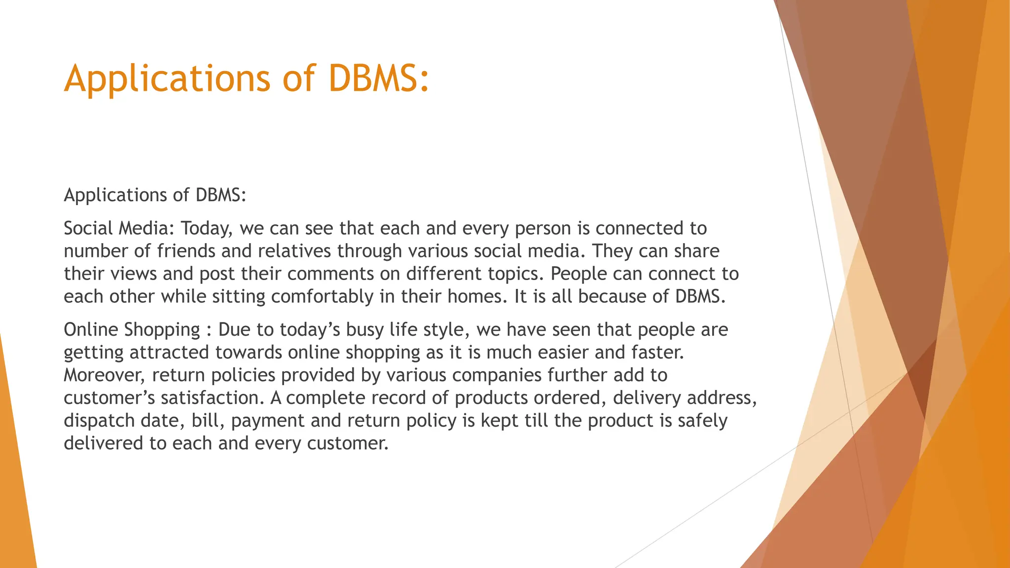 Applications of DBMS: Applications of DBMS: Social Media: Today, we can see that each and every person is connected to number of friends and relatives through various social media. They can share their views and post their comments on different topics. People can connect to each other while sitting comfortably in their homes. It is all because of DBMS. Online Shopping : Due to today’s busy life style, we have seen that people are getting attracted towards online shopping as it is much easier and faster. Moreover, return policies provided by various companies further add to customer’s satisfaction. A complete record of products ordered, delivery address, dispatch date, bill, payment and return policy is kept till the product is safely delivered to each and every customer. 