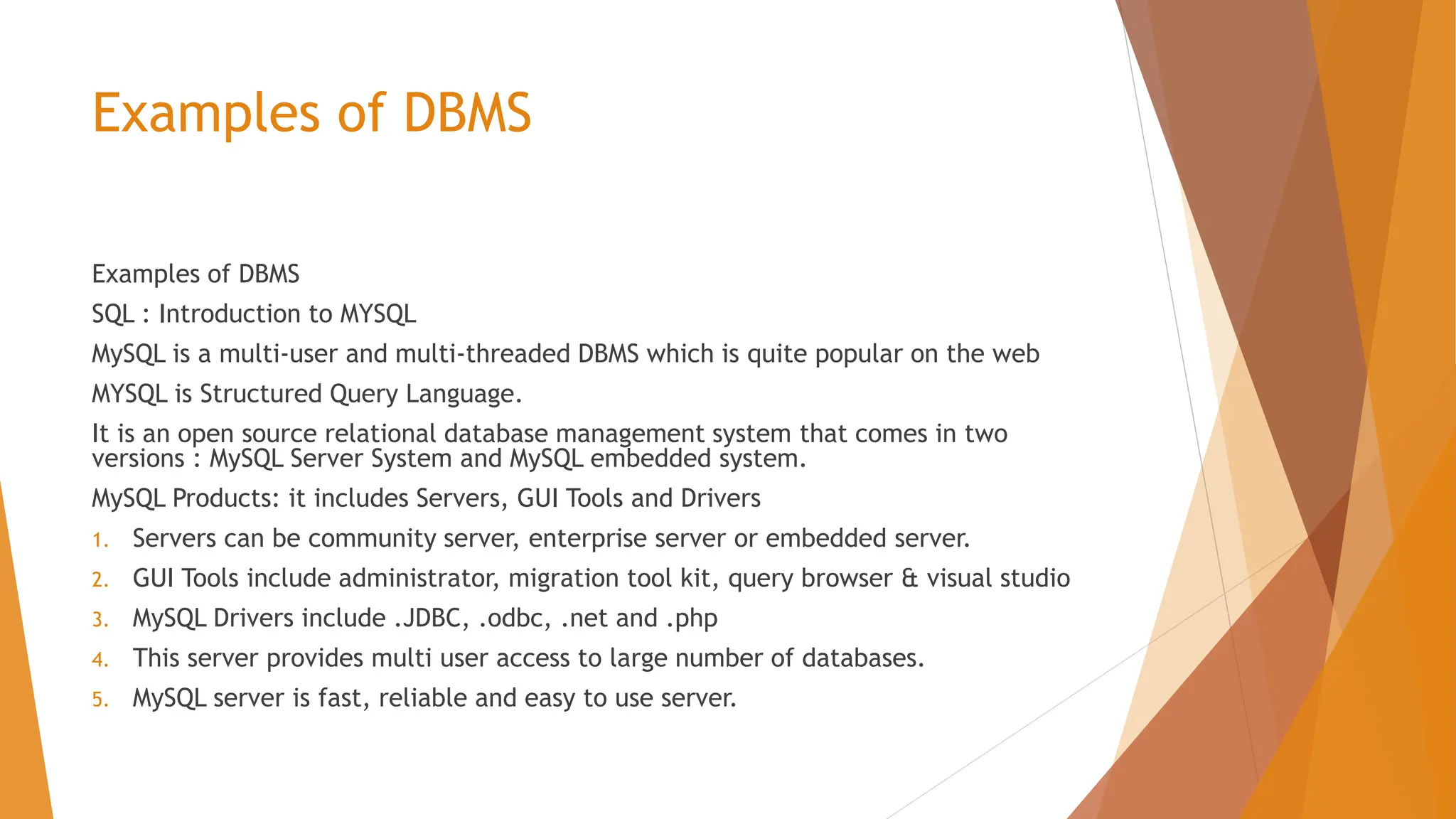 Examples of DBMS Examples of DBMS SQL : Introduction to MYSQL MySQL is a multi-user and multi-threaded DBMS which is quite popular on the web MYSQL is Structured Query Language. It is an open source relational database management system that comes in two versions : MySQL Server System and MySQL embedded system. MySQL Products: it includes Servers, GUI Tools and Drivers 1. Servers can be community server, enterprise server or embedded server. 2. GUI Tools include administrator, migration tool kit, query browser & visual studio 3. MySQL Drivers include .JDBC, .odbc, .net and .php 4. This server provides multi user access to large number of databases. 5. MySQL server is fast, reliable and easy to use server. 