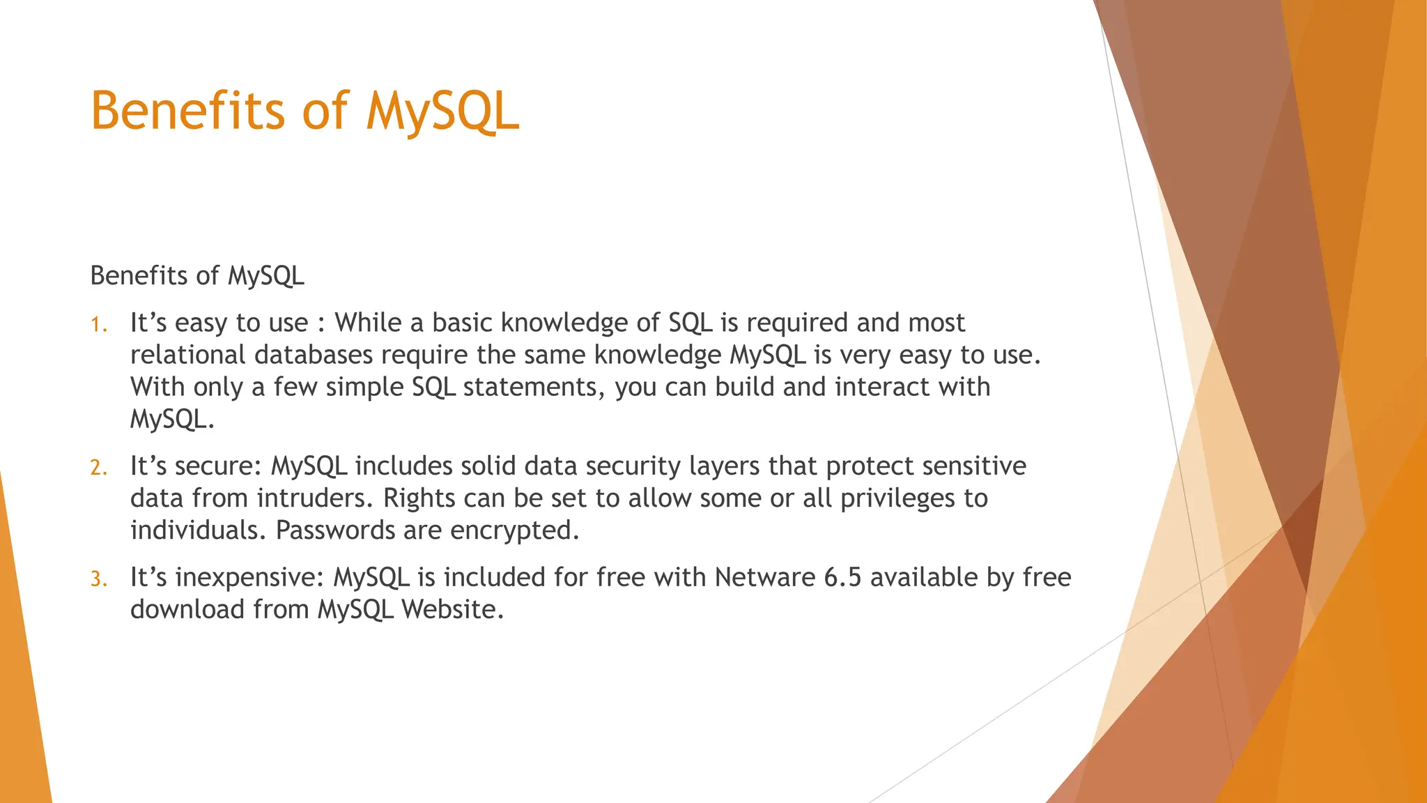 Benefits of MySQL Benefits of MySQL 1. It’s easy to use : While a basic knowledge of SQL is required and most relational databases require the same knowledge MySQL is very easy to use. With only a few simple SQL statements, you can build and interact with MySQL. 2. It’s secure: MySQL includes solid data security layers that protect sensitive data from intruders. Rights can be set to allow some or all privileges to individuals. Passwords are encrypted. 3. It’s inexpensive: MySQL is included for free with Netware 6.5 available by free download from MySQL Website. 