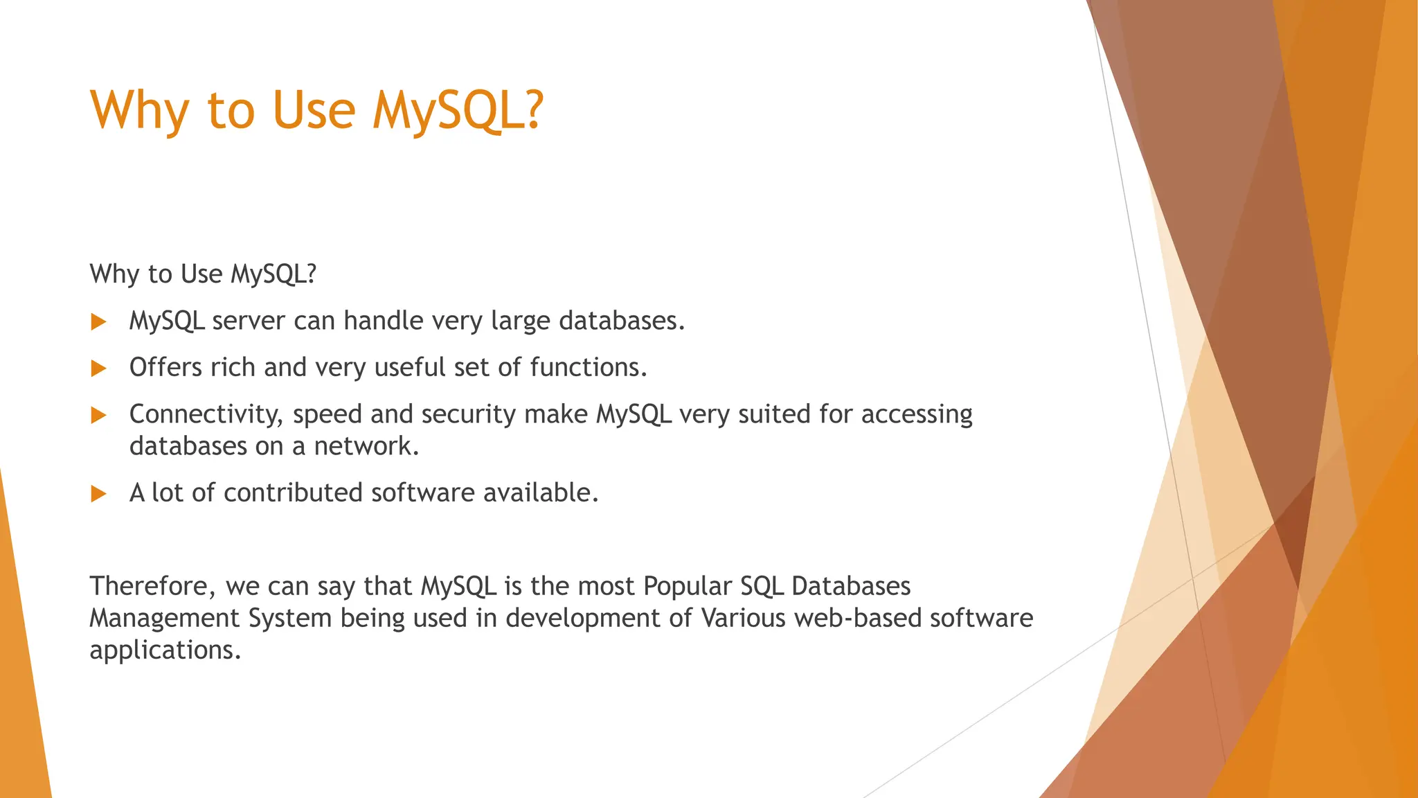 Why to Use MySQL? Why to Use MySQL?  MySQL server can handle very large databases.  Offers rich and very useful set of functions.  Connectivity, speed and security make MySQL very suited for accessing databases on a network.  A lot of contributed software available. Therefore, we can say that MySQL is the most Popular SQL Databases Management System being used in development of Various web-based software applications. 