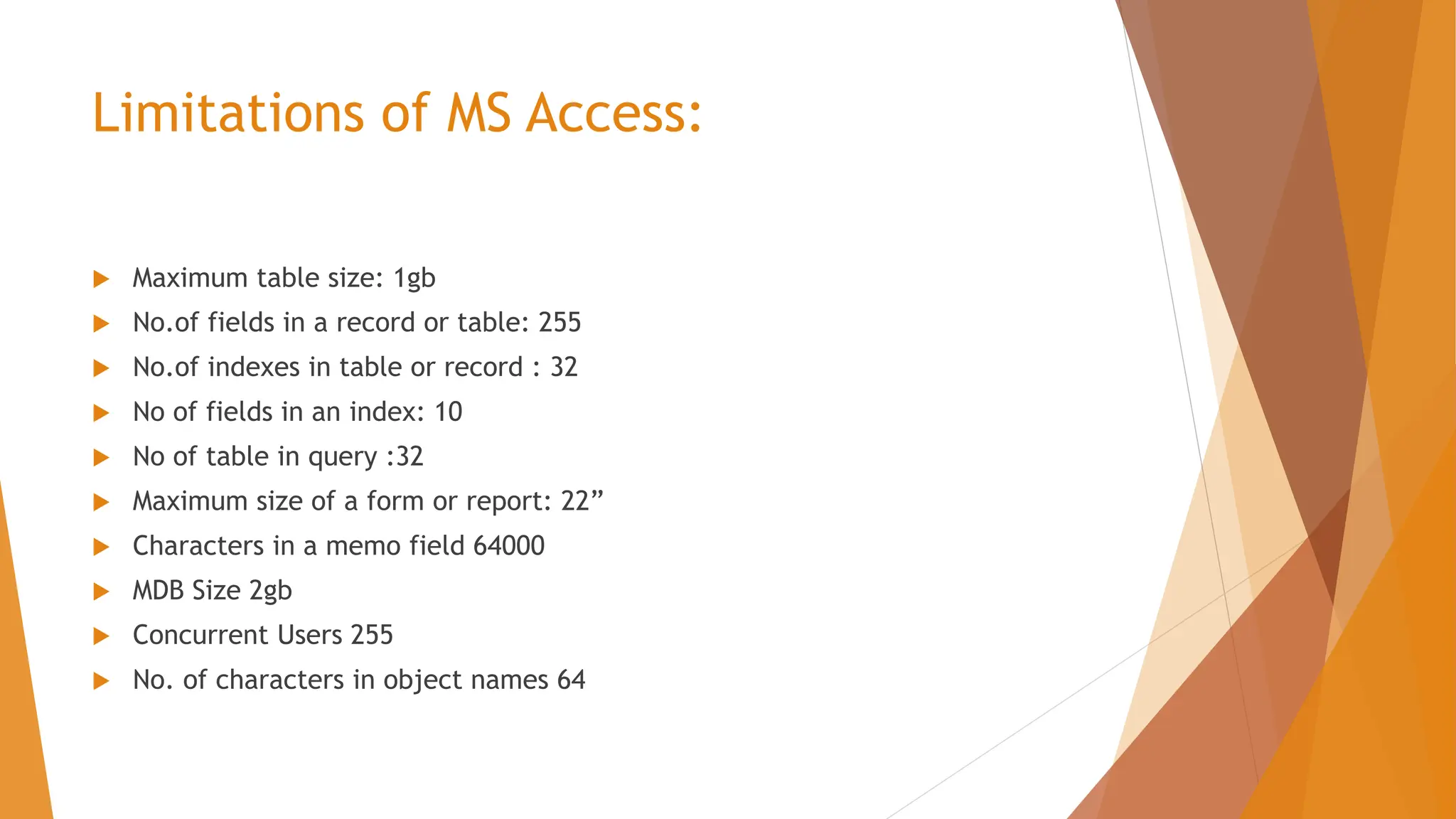 Limitations of MS Access:  Maximum table size: 1gb  No.of fields in a record or table: 255  No.of indexes in table or record : 32  No of fields in an index: 10  No of table in query :32  Maximum size of a form or report: 22”  Characters in a memo field 64000  MDB Size 2gb  Concurrent Users 255  No. of characters in object names 64 