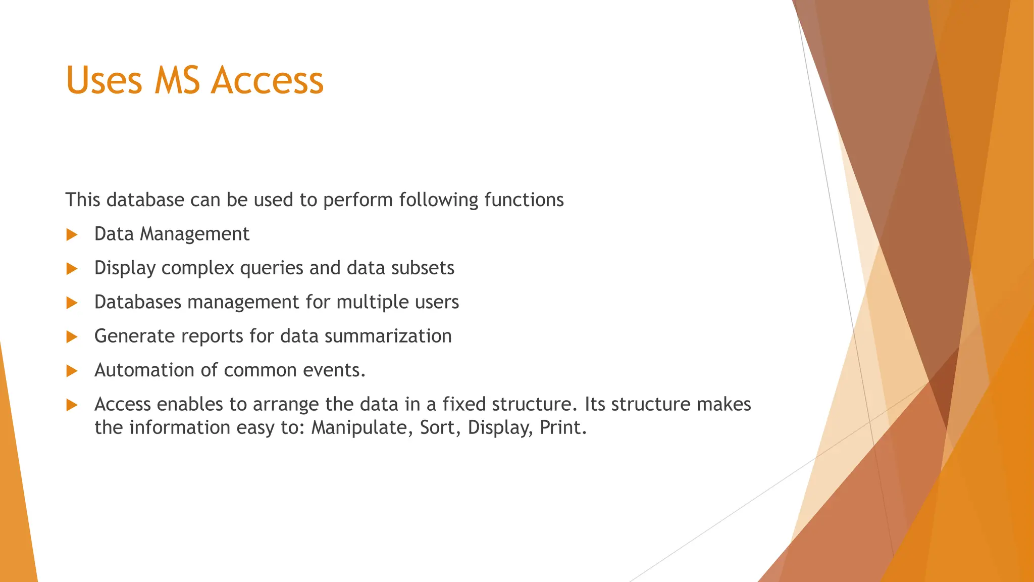 Uses MS Access This database can be used to perform following functions  Data Management  Display complex queries and data subsets  Databases management for multiple users  Generate reports for data summarization  Automation of common events.  Access enables to arrange the data in a fixed structure. Its structure makes the information easy to: Manipulate, Sort, Display, Print. 