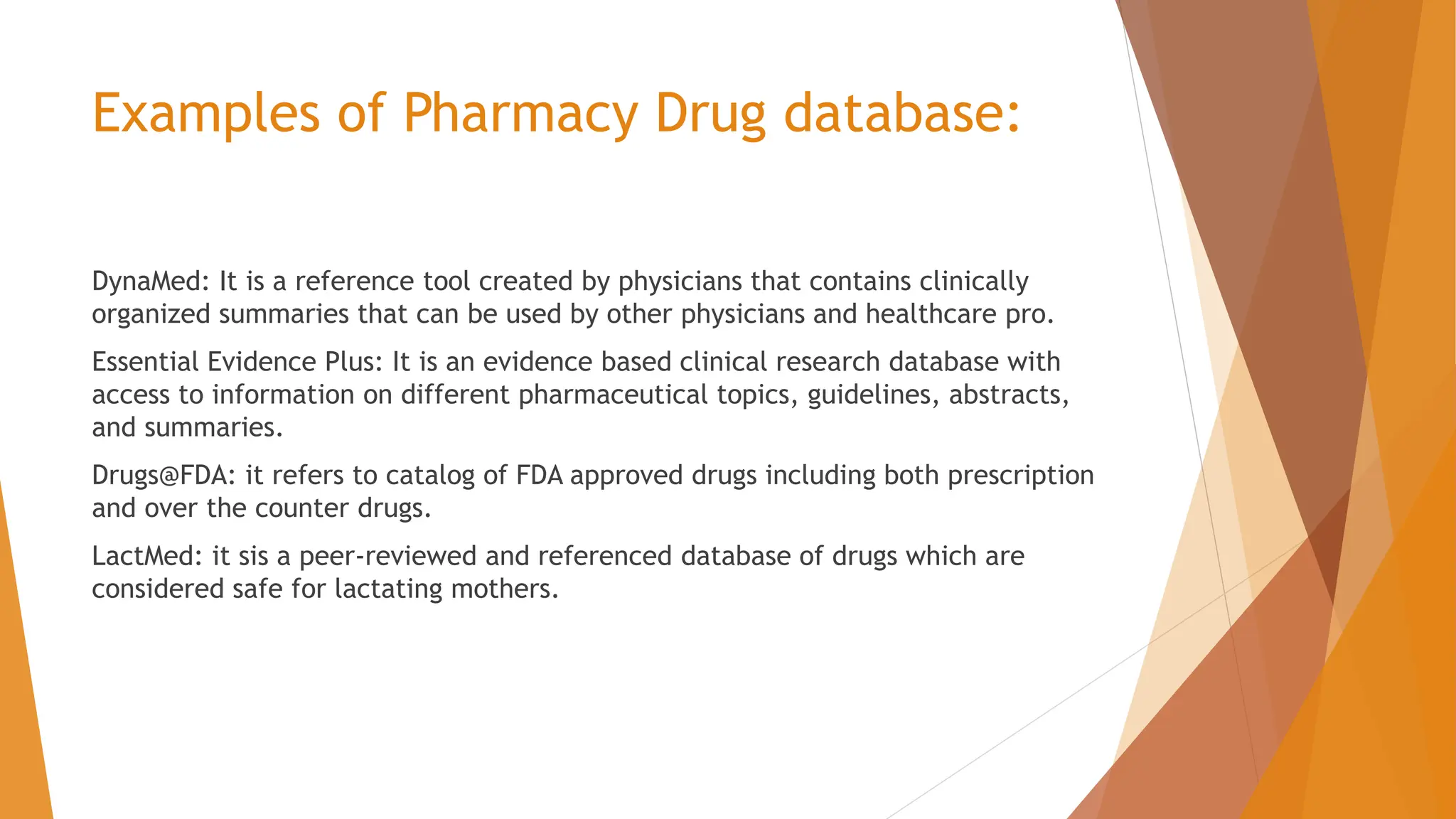 Examples of Pharmacy Drug database: DynaMed: It is a reference tool created by physicians that contains clinically organized summaries that can be used by other physicians and healthcare pro. Essential Evidence Plus: It is an evidence based clinical research database with access to information on different pharmaceutical topics, guidelines, abstracts, and summaries. Drugs@FDA: it refers to catalog of FDA approved drugs including both prescription and over the counter drugs. LactMed: it sis a peer-reviewed and referenced database of drugs which are considered safe for lactating mothers. 