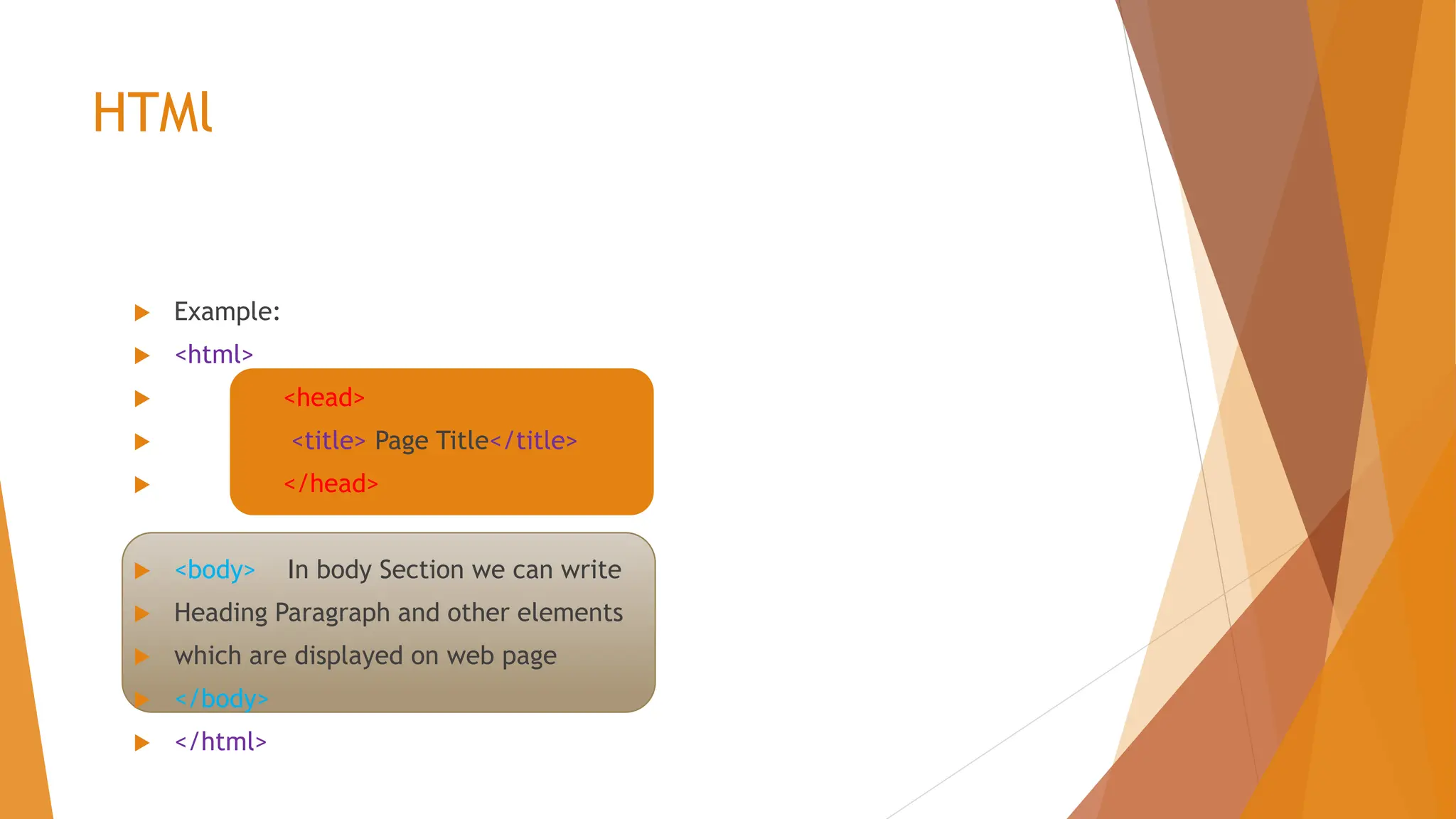 HTMl  Example:  <html>  <head>  <title> Page Title</title>  </head>  <body> In body Section we can write  Heading Paragraph and other elements  which are displayed on web page  </body>  </html> 