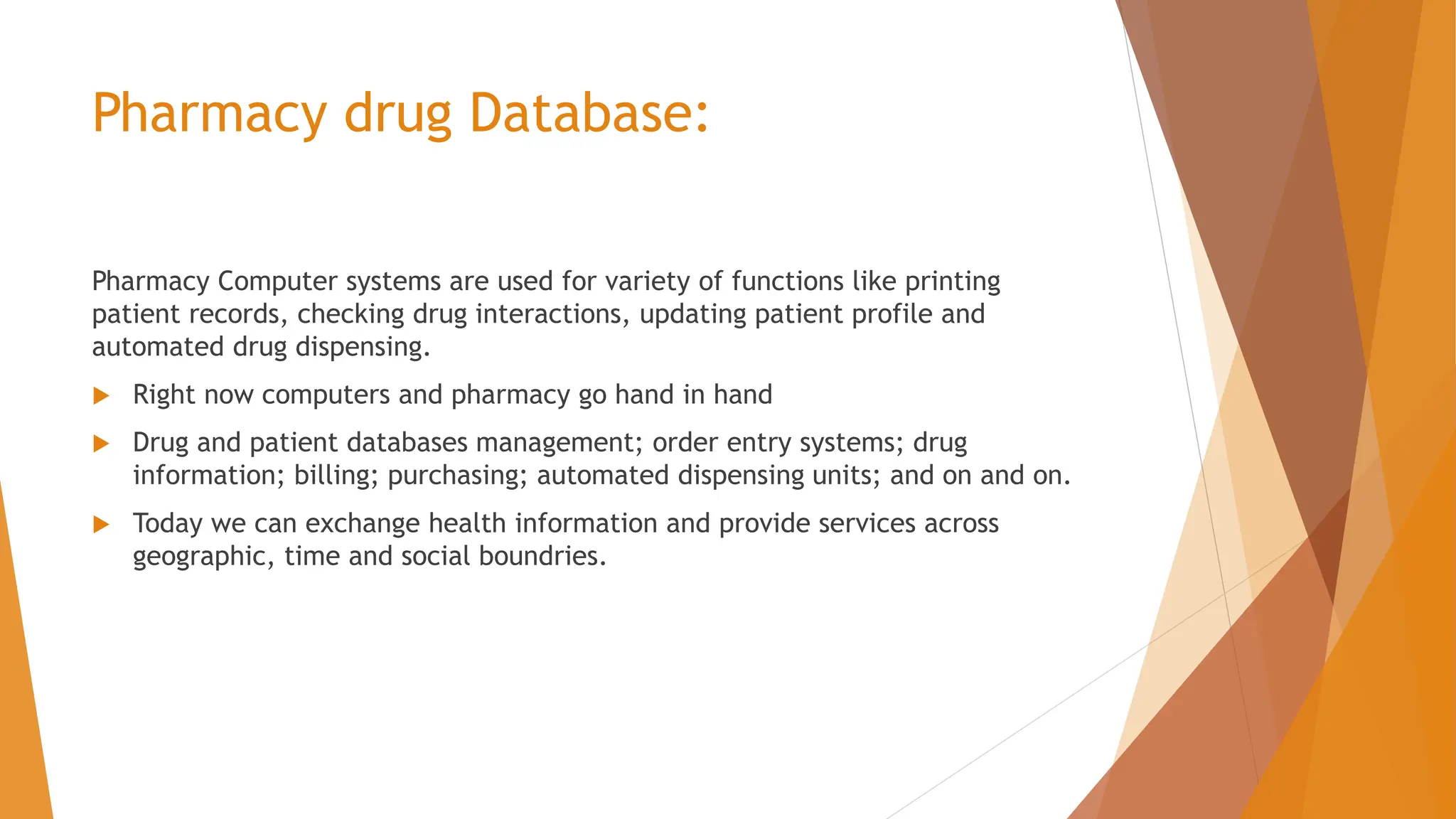 Pharmacy drug Database: Pharmacy Computer systems are used for variety of functions like printing patient records, checking drug interactions, updating patient profile and automated drug dispensing.  Right now computers and pharmacy go hand in hand  Drug and patient databases management; order entry systems; drug information; billing; purchasing; automated dispensing units; and on and on.  Today we can exchange health information and provide services across geographic, time and social boundries. 
