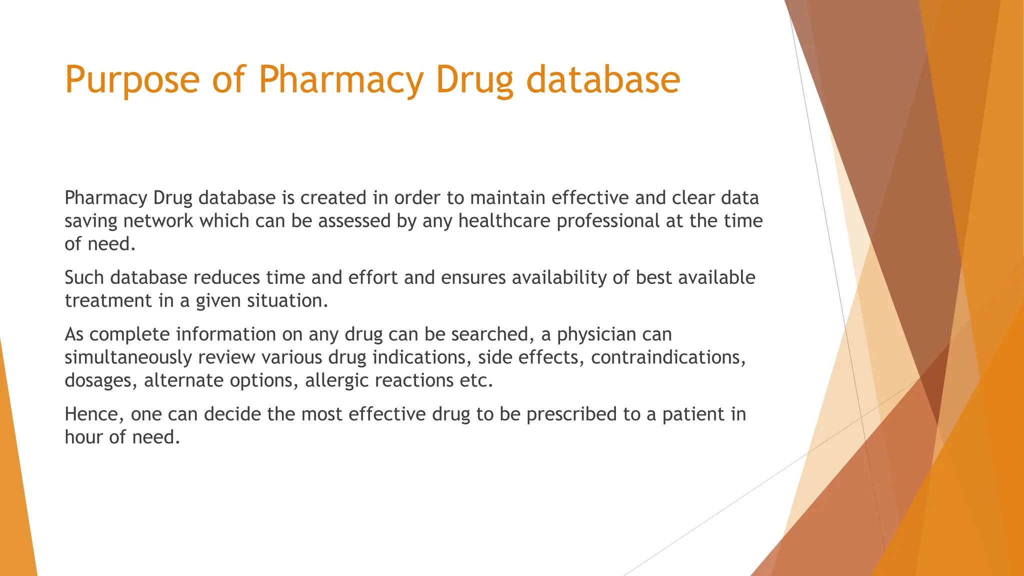Purpose of Pharmacy Drug database Pharmacy Drug database is created in order to maintain effective and clear data saving network which can be assessed by any healthcare professional at the time of need. Such database reduces time and effort and ensures availability of best available treatment in a given situation. As complete information on any drug can be searched, a physician can simultaneously review various drug indications, side effects, contraindications, dosages, alternate options, allergic reactions etc. Hence, one can decide the most effective drug to be prescribed to a patient in hour of need. 