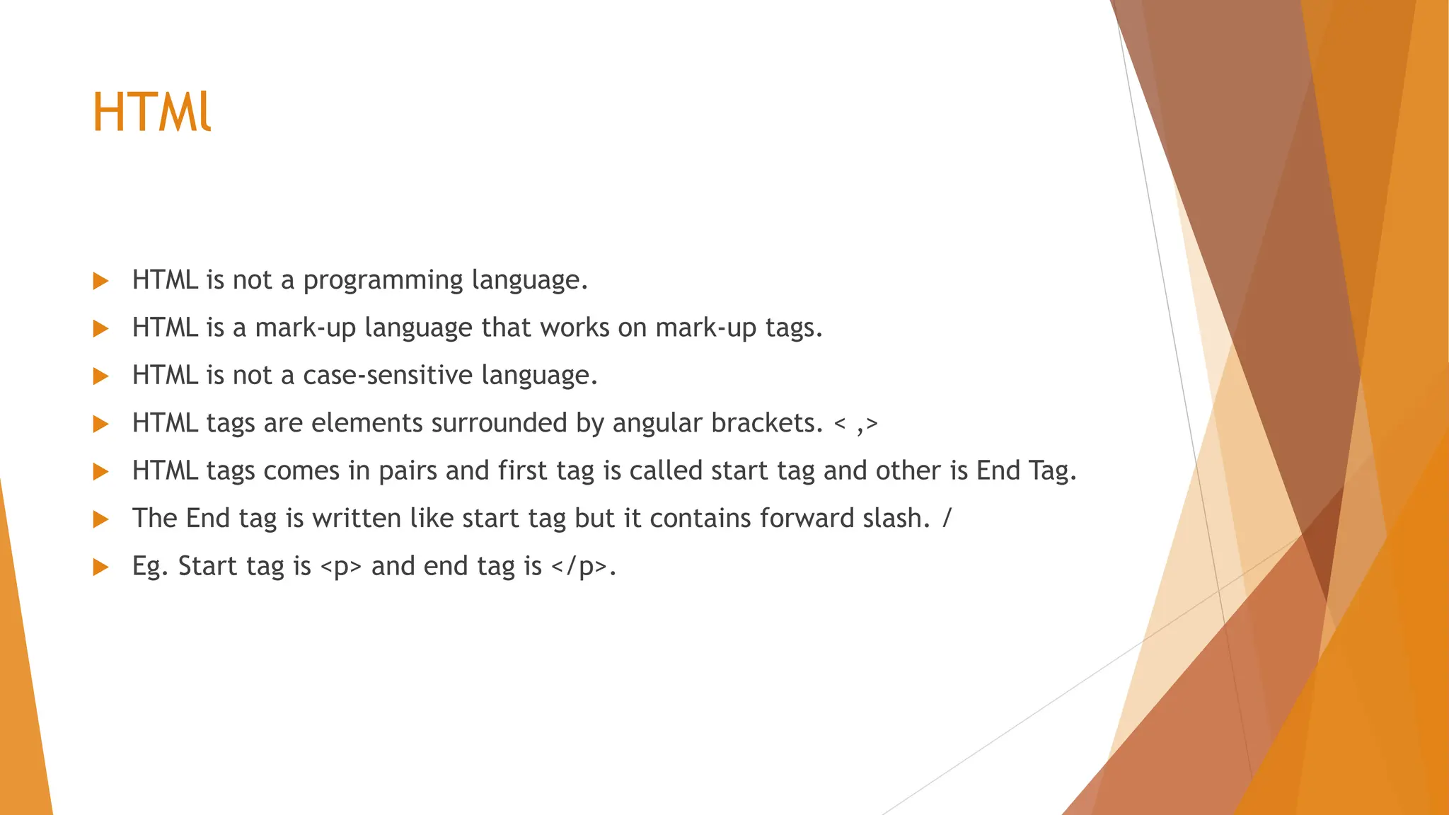 HTMl  HTML is not a programming language.  HTML is a mark-up language that works on mark-up tags.  HTML is not a case-sensitive language.  HTML tags are elements surrounded by angular brackets. < ,>  HTML tags comes in pairs and first tag is called start tag and other is End Tag.  The End tag is written like start tag but it contains forward slash. /  Eg. Start tag is <p> and end tag is </p>. 