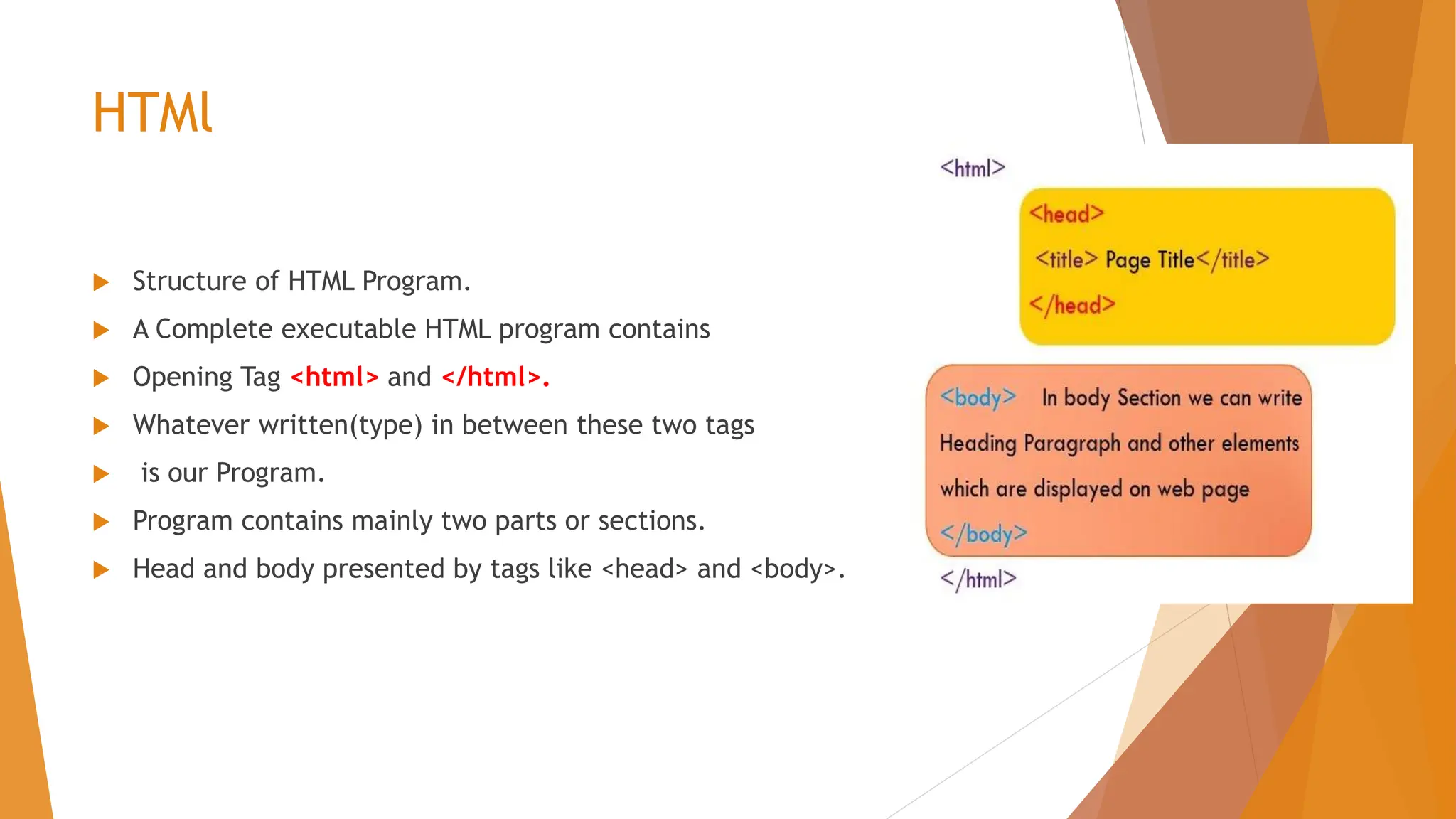 HTMl  Structure of HTML Program.  A Complete executable HTML program contains  Opening Tag <html> and </html>.  Whatever written(type) in between these two tags  is our Program.  Program contains mainly two parts or sections.  Head and body presented by tags like <head> and <body>. 