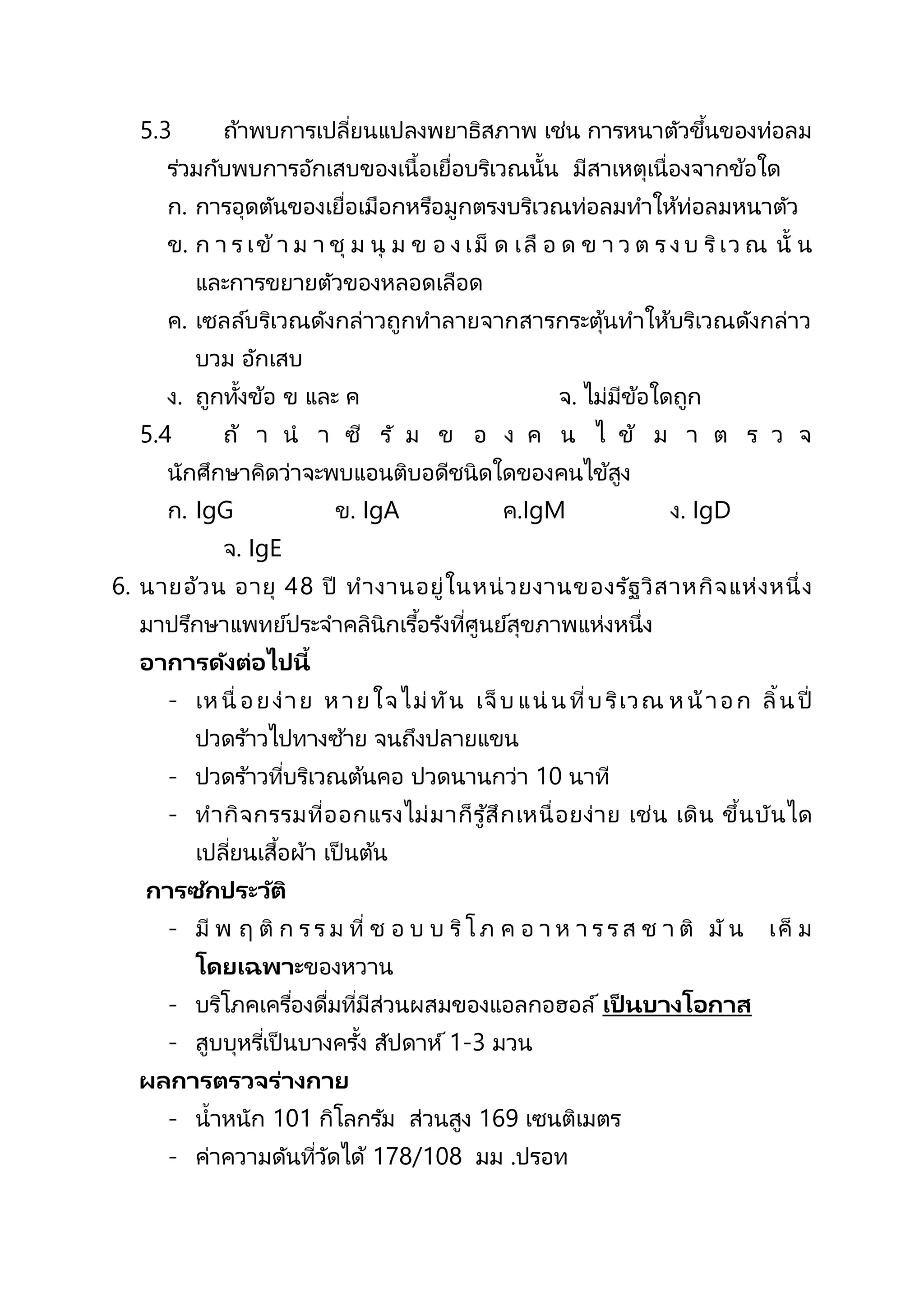 5.3 ถ้าพบการเปลี่ยนแปลงพยาธิสภาพ เช่น การหนาตัวขึ้นของท่อลม
ร่วมกับพบการอักเสบของเนื้อเยื่อบริเวณนั้น มีสาเหตุเนื่องจากข้อใด
ก. การอุดตันของเยื่อเมือกหรือมูกตรงบริเวณท่อลมทาให้ท่อลมหนาตัว
ข. ก า ร เข้า ม า ชุ ม นุ ม ข อ ง เม็ ด เลื อ ด ข า ว ต ร ง บ ริเว ณ นั้ น
และการขยายตัวของหลอดเลือด
ค. เซลล์บริเวณดังกล่าวถูกทาลายจากสารกระตุ้นทาให้บริเวณดังกล่าว
บวม อักเสบ
ง. ถูกทั้งข้อ ข และ ค จ. ไม่มีข้อใดถูก
5.4 ถ้ า น า ซี รั ม ข อ ง ค น ไ ข้ ม า ต ร ว จ
นักศึกษาคิดว่าจะพบแอนติบอดีชนิดใดของคนไข้สูง
ก. IgG ข. IgA ค.IgM ง. IgD
จ. IgE
6. นายอ้วน อายุ 48 ปี ทางานอยู่ในหน่วยงานของรัฐวิสาหกิจแห่งหนึ่ง
มาปรึกษาแพทย์ประจาคลินิกเรื้อรังที่ศูนย์สุขภาพแห่งหนึ่ง
อาการดังต่อไปนี้
- เหนื่ อยง่าย หายใจไม่ทัน เจ็บ แน่ น ที่บริเวณ หน้าอก ลิ้น ปี่
ปวดร ้าวไปทางซ้าย จนถึงปลายแขน
- ปวดร ้าวที่บริเวณต้นคอ ปวดนานกว่า 10 นาที
- ทากิจกรรมที่ออกแรงไม่มาก็รู ้สึกเหนื่อยง่าย เช่น เดิน ขึ้นบันได
เปลี่ยนเสื้อผ้า เป็ นต้น
การซักประวัติ
- มี พ ฤ ติ ก ร ร ม ที่ ช อ บ บ ริโ ภ ค อ า ห า ร ร ส ช า ติ มั น เค็ ม
โดยเฉพาะของหวาน
- บริโภคเครื่องดื่มที่มีส่วนผสมของแอลกอฮอล์ เป็ นบางโอกาส
- สูบบุหรี่เป็ นบางครั้ง สัปดาห์ 1-3 มวน
ผลการตรวจร่างกาย
- น้าหนัก 101 กิโลกรัม ส่วนสูง 169 เซนติเมตร
- ค่าความดันที่วัดได้ 178/108 มม .ปรอท
 