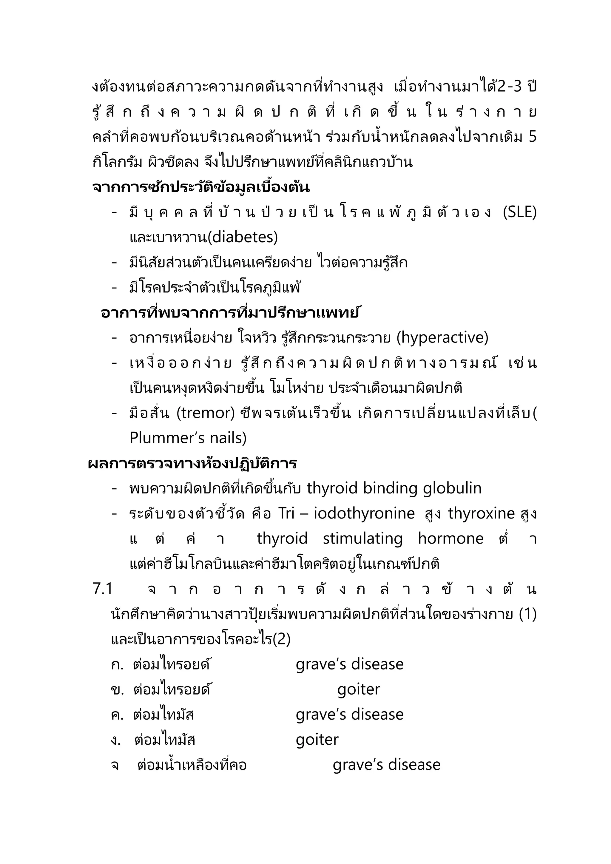 งต้องทนต่อสภาวะความกดดันจากที่ทางานสูง เมื่อทางานมาได้2-3 ปี
รู้ สึ ก ถึ ง ค ว า ม ผิ ด ป ก ติ ที่ เ กิ ด ขึ้ น ใ น ร่ า ง ก า ย
คลาที่คอพบก้อนบริเวณคอด้านหน้า ร่วมกับน้าหนักลดลงไปจากเดิม 5
กิโลกรัม ผิวซีดลง จึงไปปรึกษาแพทย์ที่คลินิกแถวบ้าน
จากการซักประวัติข้อมูลเบื้องต้น
- มี บุ ค ค ล ที่ บ้ า น ป่ ว ย เ ป็ น โ ร ค แ พ้ ภู มิ ตั ว เ อ ง (SLE)
และเบาหวาน(diabetes)
- มีนิสัยส่วนตัวเป็ นคนเครียดง่าย ไวต่อความรู้สึก
- มีโรคประจาตัวเป็ นโรคภูมิแพ้
อาการที่พบจากการที่มาปรึกษาแพทย์
- อาการเหนื่อยง่าย ใจหวิว รู ้สึกกระวนกระวาย (hyperactive)
- เห งื่อ อ อ ก ง่า ย รู ้สึ ก ถึ งค ว า ม ผิ ด ป ก ติ ท า งอ า รม ณ์ เช่ น
เป็ นคนหงุดหงิดง่ายขึ้น โมโหง่าย ประจาเดือนมาผิดปกติ
- มือสั่น (tremor) ชีพจรเต้นเร็วขึ้น เกิดการเปลี่ยนแปลงที่เล็บ(
Plummer’s nails)
ผลการตรวจทางห้องปฏิบัติการ
- พบความผิดปกติที่เกิดขึ้นกับ thyroid binding globulin
- ระดับของตัวชี้วัด คือ Tri – iodothyronine สูง thyroxine สูง
แ ต่ ค่ า thyroid stimulating hormone ต่ า
แต่ค่าฮีโมโกลบินและค่าฮีมาโตคริตอยู่ในเกณฑ์ปกติ
7.1 จ า ก อ า ก า ร ดั ง ก ล่ า ว ข้ า ง ต้ น
นักศึกษาคิดว่านางสาวปุ้ ยเริ่มพบความผิดปกติที่ส่วนใดของร่างกาย (1)
และเป็ นอาการของโรคอะไร(2)
ก. ต่อมไทรอยด์ grave’s disease
ข. ต่อมไทรอยด์ goiter
ค. ต่อมไทมัส grave’s disease
ง. ต่อมไทมัส goiter
จ ต่อมน้าเหลืองที่คอ grave’s disease
 