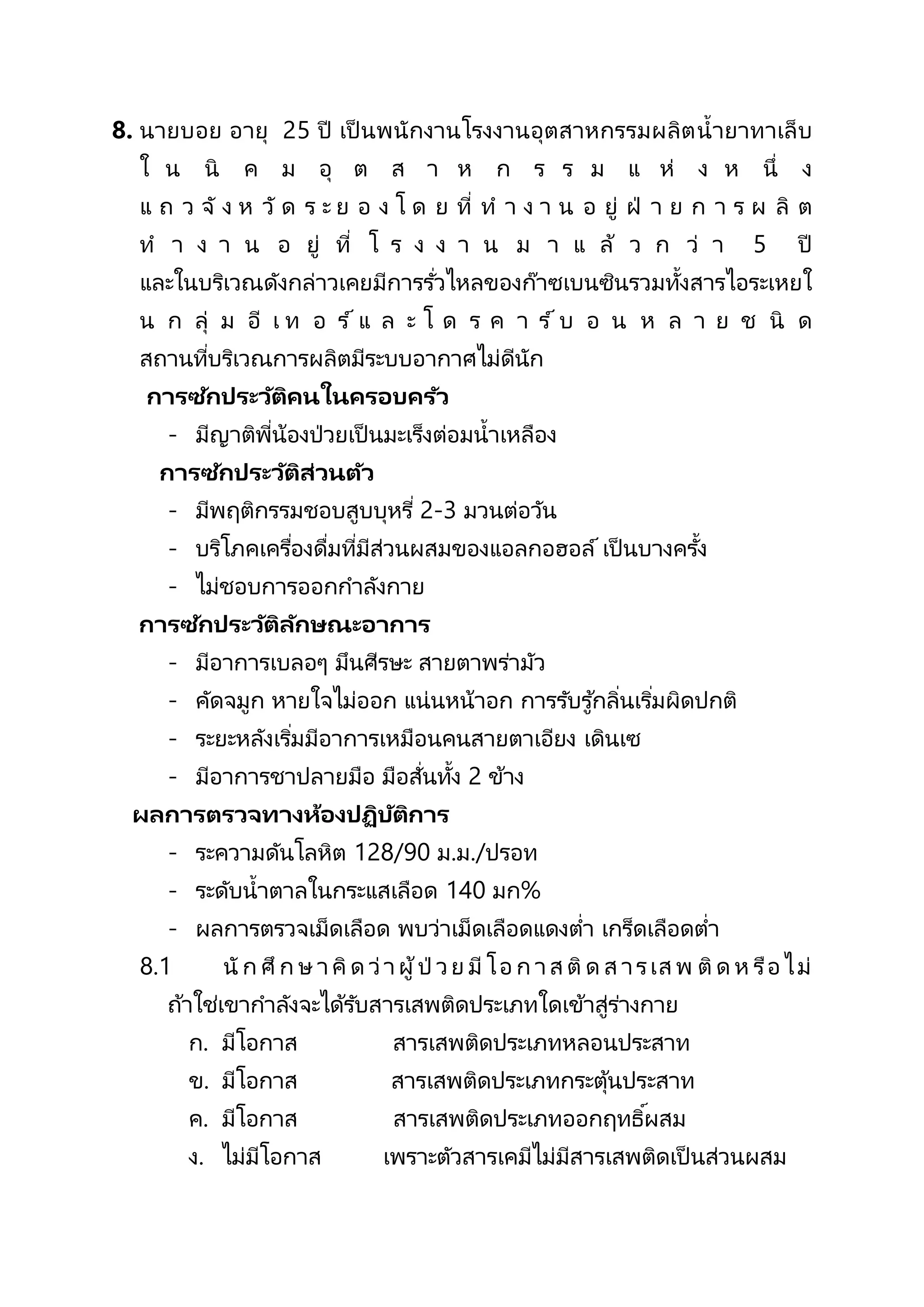 8. นายบอย อายุ 25 ปี เป็ นพนักงานโรงงานอุตสาหกรรมผลิตน้ายาทาเล็บ
ใ น นิ ค ม อุ ต ส า ห ก ร ร ม แ ห่ ง ห นึ่ ง
แ ถ ว จั ง ห วั ด ร ะ ย อ ง โ ด ย ที่ ท า ง า น อ ยู่ ฝ่ า ย ก า ร ผ ลิ ต
ท า ง า น อ ยู่ ที่ โ ร ง ง า น ม า แ ล้ ว ก ว่ า 5 ปี
และในบริเวณดังกล่าวเคยมีการรั่วไหลของก๊าซเบนซินรวมทั้งสารไอระเหยใ
น ก ลุ่ ม อี เ ท อ ร ์ แ ล ะ โ ด ร ค า ร ์ บ อ น ห ล า ย ช นิ ด
สถานที่บริเวณการผลิตมีระบบอากาศไม่ดีนัก
การซักประวัติคนในครอบครัว
- มีญาติพี่น้องป่วยเป็ นมะเร็งต่อมน้าเหลือง
การซักประวัติส่วนตัว
- มีพฤติกรรมชอบสูบบุหรี่ 2-3 มวนต่อวัน
- บริโภคเครื่องดื่มที่มีส่วนผสมของแอลกอฮอล์ เป็ นบางครั้ง
- ไม่ชอบการออกกาลังกาย
การซักประวัติลักษณะอาการ
- มีอาการเบลอๆ มึนศีรษะ สายตาพร่ามัว
- คัดจมูก หายใจไม่ออก แน่นหน้าอก การรับรู ้กลิ่นเริ่มผิดปกติ
- ระยะหลังเริ่มมีอาการเหมือนคนสายตาเอียง เดินเซ
- มีอาการชาปลายมือ มือสั่นทั้ง 2 ข้าง
ผลการตรวจทางห้องปฏิบัติการ
- ระความดันโลหิต 128/90 ม.ม./ปรอท
- ระดับน้าตาลในกระแสเลือด 140 มก%
- ผลการตรวจเม็ดเลือด พบว่าเม็ดเลือดแดงต่า เกร็ดเลือดต่า
8.1 นั ก ศึก ษ าคิด ว่าผู้ป่ วย มี โอ ก าส ติด ส ารเส พ ติด ห รือ ไม่
ถ้าใช่เขากาลังจะได้รับสารเสพติดประเภทใดเข้าสู่ร่างกาย
ก. มีโอกาส สารเสพติดประเภทหลอนประสาท
ข. มีโอกาส สารเสพติดประเภทกระตุ้นประสาท
ค. มีโอกาส สารเสพติดประเภทออกฤทธิ์ผสม
ง. ไม่มีโอกาส เพราะตัวสารเคมีไม่มีสารเสพติดเป็ นส่วนผสม
 