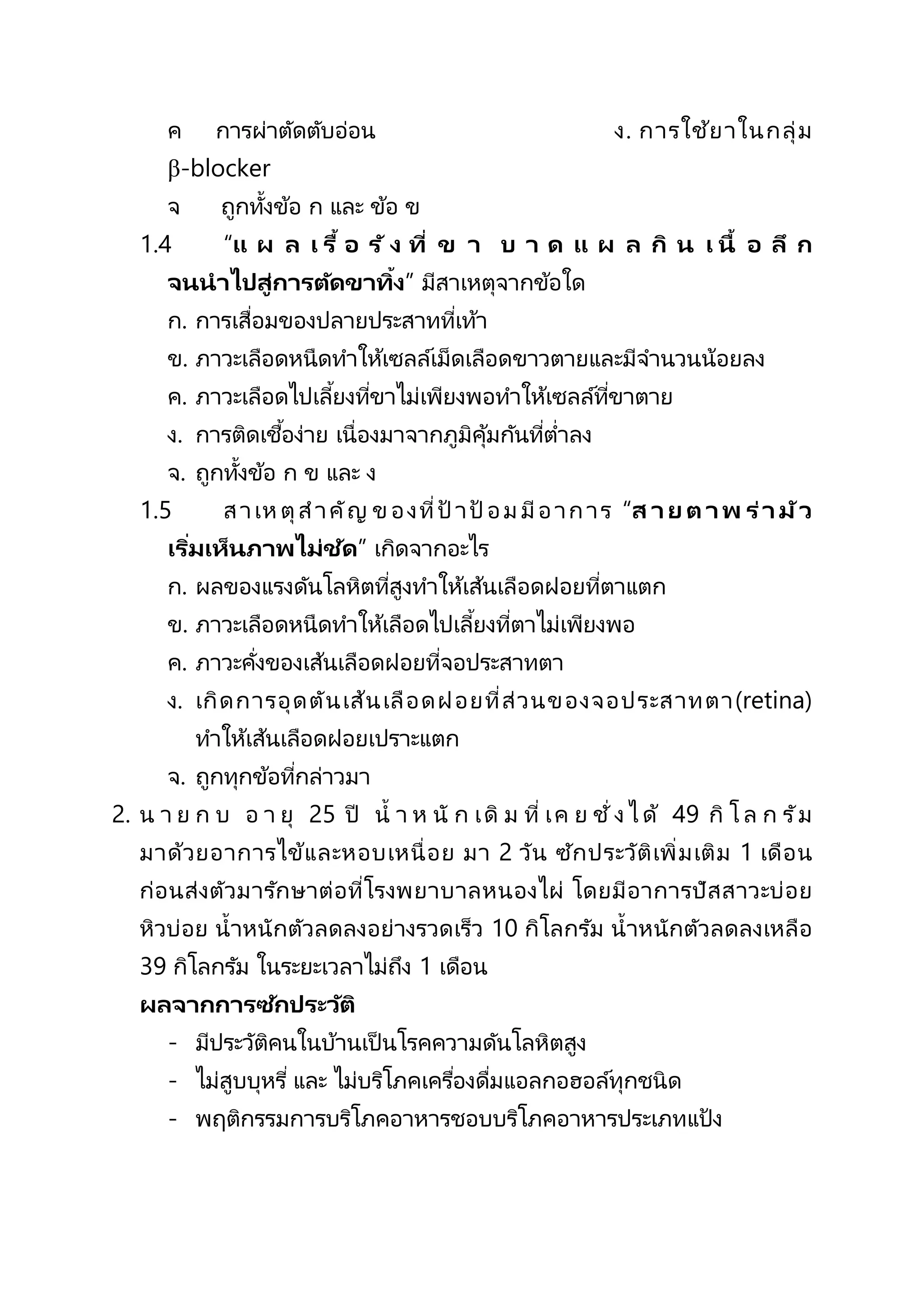 ค การผ่าตัดตับอ่อน ง. การใช้ยาในกลุ่ม
β-blocker
จ ถูกทั้งข้อ ก และ ข้อ ข
1.4 “แ ผ ล เ รื้ อ รั ง ที่ ข า บ า ด แ ผ ล กิ น เ นื้ อ ลึ ก
จนนาไปสู่การตัดขาทิ้ง” มีสาเหตุจากข้อใด
ก. การเสื่อมของปลายประสาทที่เท้า
ข. ภาวะเลือดหนืดทาให้เซลล์เม็ดเลือดขาวตายและมีจานวนน้อยลง
ค. ภาวะเลือดไปเลี้ยงที่ขาไม่เพียงพอทาให้เซลล์ที่ขาตาย
ง. การติดเชื้อง่าย เนื่องมาจากภูมิคุ้มกันที่ต่าลง
จ. ถูกทั้งข้อ ก ข และ ง
1.5 สาเหตุสาคัญ ของที่ป้ าป้ อมมีอาการ “ส าย ตาพ ร่ามัว
เริ่มเห็นภาพไม่ชัด” เกิดจากอะไร
ก. ผลของแรงดันโลหิตที่สูงทาให้เส้นเลือดฝอยที่ตาแตก
ข. ภาวะเลือดหนืดทาให้เลือดไปเลี้ยงที่ตาไม่เพียงพอ
ค. ภาวะคั่งของเส้นเลือดฝอยที่จอประสาทตา
ง. เกิดการอุดตันเส้นเลือดฝอยที่ส่วนของจอประสาทตา(retina)
ทาให้เส้นเลือดฝอยเปราะแตก
จ. ถูกทุกข้อที่กล่าวมา
2. น า ย ก บ อ า ยุ 25 ปี น้ า ห นั ก เดิ ม ที่ เค ย ชั่ ง ไ ด้ 49 กิ โ ล ก รัม
มาด้วยอาการไข้และหอบเหนื่อย มา 2 วัน ซักประวัติเพิ่มเติม 1 เดือน
ก่อนส่งตัวมารักษาต่อที่โรงพยาบาลหนองไผ่ โดยมีอาการปัสสาวะบ่อย
หิวบ่อย น้าหนักตัวลดลงอย่างรวดเร็ว 10 กิโลกรัม น้าหนักตัวลดลงเหลือ
39 กิโลกรัม ในระยะเวลาไม่ถึง 1 เดือน
ผลจากการซักประวัติ
- มีประวัติคนในบ้านเป็ นโรคความดันโลหิตสูง
- ไม่สูบบุหรี่ และ ไม่บริโภคเครื่องดื่มแอลกอฮอล์ทุกชนิด
- พฤติกรรมการบริโภคอาหารชอบบริโภคอาหารประเภทแป้ง
 