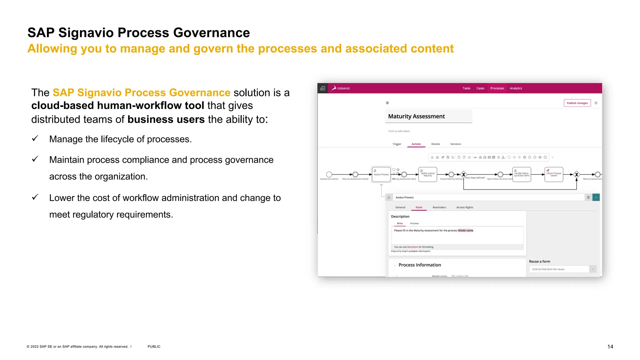14
PUBLIC
© 2022 SAP SE or an SAP affiliate company. All rights reserved. ǀ
SAP Signavio Process Governance
Allowing you to manage and govern the processes and associated content
The SAP Signavio Process Governance solution is a
cloud-based human-workflow tool that gives
distributed teams of business users the ability to:
ü Manage the lifecycle of processes.
ü Maintain process compliance and process governance
across the organization.
ü Lower the cost of workflow administration and change to
meet regulatory requirements.
 