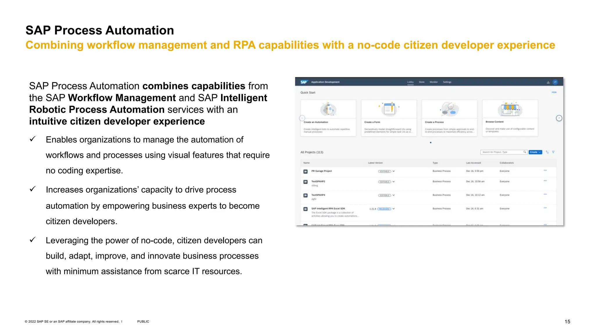 15
PUBLIC
© 2022 SAP SE or an SAP affiliate company. All rights reserved. ǀ
SAP Process Automation
Combining workflow management and RPA capabilities with a no-code citizen developer experience
SAP Process Automation combines capabilities from
the SAP Workflow Management and SAP Intelligent
Robotic Process Automation services with an
intuitive citizen developer experience
ü Enables organizations to manage the automation of
workflows and processes using visual features that require
no coding expertise.
ü Increases organizations’ capacity to drive process
automation by empowering business experts to become
citizen developers.
ü Leveraging the power of no-code, citizen developers can
build, adapt, improve, and innovate business processes
with minimum assistance from scarce IT resources.
 
