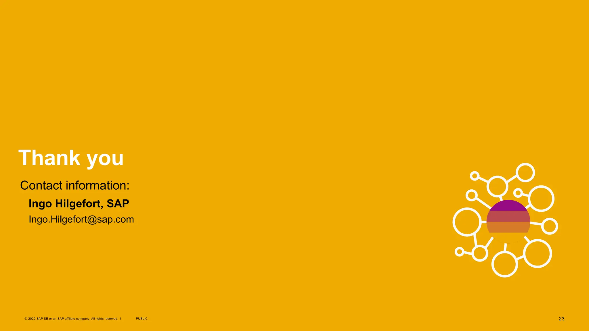 23
PUBLIC
© 2022 SAP SE or an SAP affiliate company. All rights reserved. ǀ
Thank you
Contact information:
§ Ingo Hilgefort, SAP
§ Ingo.Hilgefort@sap.com
 