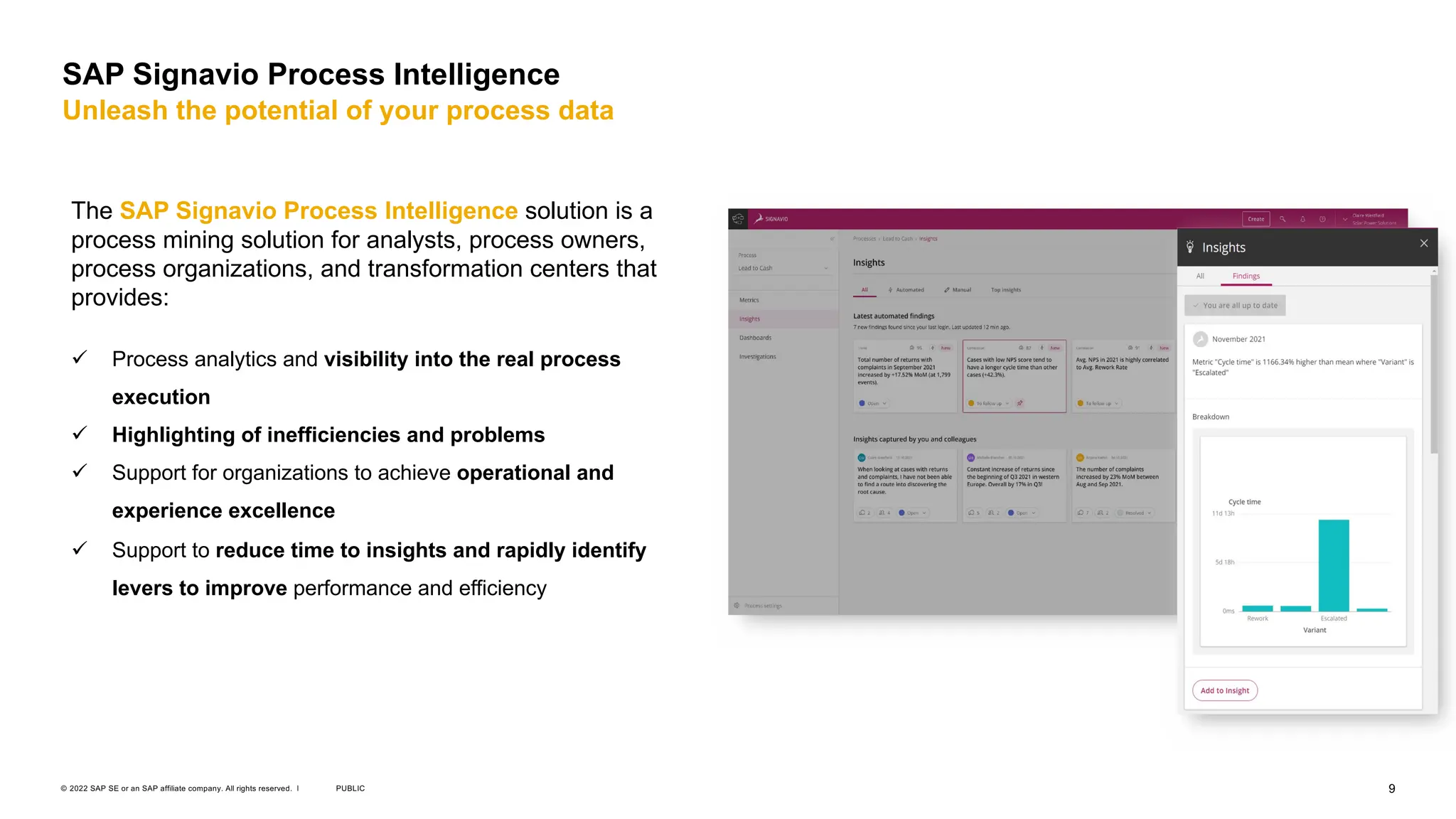 9
PUBLIC
© 2022 SAP SE or an SAP affiliate company. All rights reserved. ǀ
SAP Signavio Process Intelligence
Unleash the potential of your process data
The SAP Signavio Process Intelligence solution is a
process mining solution for analysts, process owners,
process organizations, and transformation centers that
provides:
ü Process analytics and visibility into the real process
execution
ü Highlighting of inefficiencies and problems
ü Support for organizations to achieve operational and
experience excellence
ü Support to reduce time to insights and rapidly identify
levers to improve performance and efficiency
 