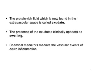 • The protein-rich fluid which is now found in the
extravascular space is called exudate.
• The presence of the exudates clinically appears as
swelling.
• Chemical mediators mediate the vascular events of
acute inflammation.
12
 