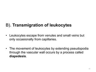 B). Transmigration of leukocytes
• Leukocytes escape from venules and small veins but
only occasionally from capillaries.
• The movement of leukocytes by extending pseudopodia
through the vascular wall occurs by a process called
diapedesis.
15
 