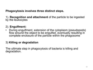 Phagocytosis involves three distinct steps.
1). Recognition and attachment of the particle to be ingested
by the leukocytes
2). Engulfment:
• During engulfment, extension of the cytoplasm (pseudopods)
flow around the object to be engulfed, eventually resulting in
complete enclosure of the particle within the phagosome
3) Killing or degradation
The ultimate step in phagocytosis of bacteria is killing and
degradation.
18
 