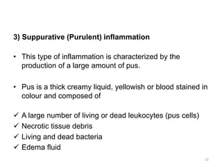3) Suppurative (Purulent) inflammation
• This type of inflammation is characterized by the
production of a large amount of pus.
• Pus is a thick creamy liquid, yellowish or blood stained in
colour and composed of
 A large number of living or dead leukocytes (pus cells)
 Necrotic tissue debris
 Living and dead bacteria
 Edema fluid
22
 