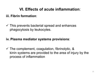 VI. Effects of acute inflammation:
iii. Fibrin formation:
 This prevents bacterial spread and enhances
phagocytosis by leukocytes.
iv. Plasma mediator systems provisions:
 The complement, coagulation, fibrinolytic, &
kinin systems are provided to the area of injury by the
process of inflammation
25
 