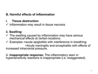 B. Harmful effects of inflammation
i. Tissue destruction
 Inflammation may result in tissue necrosis
ii. Swelling:
 The swelling caused by inflammation may have serious
mechanical effects at certain locations.
 Examples =acute epiglottitis with interference in breathing;
=Acute meningitis and encephalitis with effects of
increased intracranial pressure.
iii. Inappropriate response: The inflammatory seen in
hypersensitivity reactions is inappropriate (i.e. exaggerated).
26
 