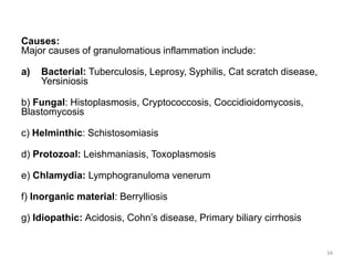 Causes:
Major causes of granulomatious inflammation include:
a) Bacterial: Tuberculosis, Leprosy, Syphilis, Cat scratch disease,
Yersiniosis
b) Fungal: Histoplasmosis, Cryptococcosis, Coccidioidomycosis,
Blastomycosis
c) Helminthic: Schistosomiasis
d) Protozoal: Leishmaniasis, Toxoplasmosis
e) Chlamydia: Lymphogranuloma venerum
f) Inorganic material: Berrylliosis
g) Idiopathic: Acidosis, Cohn’s disease, Primary biliary cirrhosis
34
 